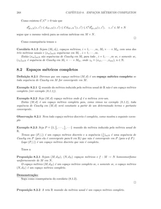 268 CAP´ITULO 8. ESPAC¸OS M´ETRICOS COMPLETOS
Como existem C, C  0 tais que
dM×N (z, z ) ≤ dM×N (z, z ) ≤ CdM×N (z, z ) ≤ C dM×N (z, z ), z, z ∈ M × N
segue que o mesmo valer´a para as outras m´etricas em M × N.
Como consequˆencia temos o
Corol´ario 8.1.3 Sejam (Mi, di), espa¸cos m´etricos, i = 1, · · · , m, M1 × · · · × Mm com uma das
trˆes m´etricas usuais e (xni)n∈N sequˆencias em Mi , i = 1, · · · , m.
Ent˜ao (xni)n∈N s˜ao sequˆencias de Cauchy em Mi para todo , i = 1, · · · , m se, e somente se,
(zn)n∈N ´e sequˆencia de Cauchy em M1 × · · · × Mm, onde zn
.
= (xn1, · · · , xnm), n ∈ N.
8.2 Espa¸cos m´etricos completos
Deﬁni¸c˜ao 8.2.1 Diremos que um espa¸co m´etrico (M, d) ´e um espa¸co m´etrico completo se
toda sequˆencia de Cauchy em M for convergente em M.
Exemplo 8.2.1 Q munido da m´etrica induzida pela m´etrica usual de R n˜ao ´e um espa¸co m´etrico
completo (ver exemplo (8.1.1)).
Exemplo 8.2.2 Seja (M, d) espa¸co m´etrico onde d ´e a m´etrica zero-um.
Ent˜ao (M, d) ´e um espa¸co m´etrico completo pois, como vimos no exemplo (8.1.2), toda
sequˆencia de Cauchy em (M, d) ser´a constante a partir de um determinado termo e portanto
convergente.
Observa¸c˜ao 8.2.1 Nem todo espa¸co m´etrico discreto ´e completo, como mostra o seguinte exem-
plo
Exemplo 8.2.3 Seja P
.
= {1, 1
2 , · · · , 1
n, · · · } munido da m´etrica induzida pela m´etrica usual de
R.
Temos que (P, |.|) ´e um espa¸co m´etrico discreto e a sequˆencia ( 1
n)n∈N ´e uma sequˆencia de
Cauchy em P (pois ela ´e convergente para 0 em R) que n˜ao ´e convergente em P (pois o ∈ P).
Logo (P, |.|) ´e um espa¸co m´etrico discreto que n˜ao ´e completo.
Tmos a
Proposi¸c˜ao 8.2.1 Sejam (M, dM ), (N, dN ) espa¸cos m´etricos e f : M → N homeomorﬁsmo
uniformemente de M em N.
O espa¸co m´etrico (M, dM ) ´e um espa¸co m´etrico completo se, e somente se, o espa¸co m´etrico
(N, dN ) ´e um espa¸co m´etrico completo.
Demonstra¸c˜ao:
Segu como consequˆencia do corol´ario (8.1.2).
Proposi¸c˜ao 8.2.2 A reta R munido da m´etrica usual ´e um espa¸co m´etrico completo.
 
