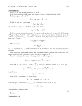 8.2. ESPAC¸OS M´ETRICOS COMPLETOS 269
Demonstra¸c˜ao:
Seja (xn)n∈N uma sequˆencia de Cauchy em R.
Logo, da proposi¸c˜ao (8.1.2) segue que (xn)n∈N ´e uma sequˆencia limitada em R.
Deﬁnamos para cada n ∈ N
Xn
.
= {xn, xn+1, · · · }. (∗)
´E f´acil ver que se n ≥ m temos
Xn ⊆ Xm ⊆ X1,
logo para todo n ∈ N, Xn ´e limitado em R assim existe
an
.
= inf Xn, n ∈ N.
De (*) segue que a sequˆencia (an)n∈N ´e crescente em R (pois se n ≥ m ent˜ao Xn ⊆ Xm assim
inf Xn ≥ inf Xm) e limitada por b
.
= sup X1 (pois se n ≥ 1 ent˜ao Xn ⊆ X1 assim inf Xn ≤ sup X1
), isto ´e, a sequˆencia (an)n∈N ´e mon´otona e limitada em R, logo ser´a convergente em R, isto ´e,
existe a ∈ R tal que
a = lim
n→∞
an = (sup
n∈N
an).
Aﬁrmamos que
a = lim
n→∞
xn,
isto ´e, a sequˆencia (xn)n∈N ser´a convergente em R, mostrando que R ´e um espa¸co m´etricos
completo.
Para provarmos a aﬁrma¸c˜ao basta, pela proposi¸c˜ao (8.1.3), mostrar que existe uma sub-
sequˆencia da sequˆencia (xn)n∈N que seja convergente para a em R.
Para isto, dado ε  0, como a = lim
n→∞
xn, existe n1 ∈ N tal que se
m  n1 teremos a − ε
(I)
 am  a + ε.
Para cada m  n1, como am = inf Xm
(II)
≤ a, com o ε  0 acima, existir´a nm  m tal que
a − ε
[por (I)]
 am  xnm  am + ε
[por (II)]
≤ a + ε,
em particular,
xnm ∈ (a − ε, a + ε).
Logo dado, ε  0 existe n1 ∈ N tal que se
nm  n1 teremos |xnm − a|  ε,
mostrando que a subsequˆencia (xnm )m∈N ´e convergene para a em R, ou sjea
a = lim
m→∞
xnm ,
e completando a demonstra¸c˜ao.
Temos a
Proposi¸c˜ao 8.2.3
 