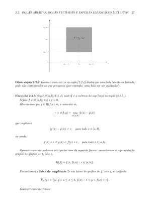 2.2. BOLAS ABERTAS, BOLAS FECHADAS E ESFERAS EM ESPAC¸OS M´ETRICOS 27
a = (a1, a2)
E
T
a1 − r a1 + ra1
a2 − r
a2 + r
a2
Observa¸c˜ao 2.2.2 Geometricamente, o exemplo (2.2.4) ilustra que uma bola (aberta ou fechada)
pode n˜ao corresponder ao que pensamos (por exemplo, uma bola ser um quadrado!).
Exemplo 2.2.5 Seja (B([a, b]; R)), d) onde d ´e a m´etrica do sup (veja exemplo (2.1.5)).
Sejam f ∈ B([a, b]; R)) e r > 0.
Observemos que g ∈ B(f; r) se, e somente se,
r > d(f, g) = sup
x∈[a,b]
|f(x) − g(x)|
que implicar´a
|f(x) − g(x)| < r, para todo x ∈ [a, b],
ou ainda,
f(x) − r < g(x) < f(x) + r, para todo x ∈ [a, b].
Geometricamente podemos interpretar isso da seguinte forma: encontremos a representa¸c˜ao
gr´aﬁca do gr´aﬁco de f, isto ´e,
G(f)
.
= {(x, f(x)) : x ∈ [a, b]}.
Encontremos a faixa de amplitude 2r em torno do gr´aﬁco de f, isto ´e, o conjunto
F2r(f)
.
= {(x, y) : a ≤ x ≤ b, f(x) − r < y < f(x) + r}.
Geometricamente temos:
 