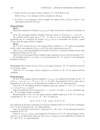 270 CAP´ITULO 8. ESPAC¸OS M´ETRICOS COMPLETOS
1. Sejam (M, dM ) um espa¸co m´etrico completo e F ⊆ M fechado em M.
Ent˜ao (F, dM ) ´e um subespa¸co m´etrico completo de (M, dM );
2. Se (F, dM ) ´e um subespa¸co m´etrico completo do espa¸co m´etrico (M, dM ) ent˜ao F ´e um
subconjunto fechado de (M, dM ).
Demonstra¸c˜ao:
De 1.:
Dada uma sequˆencia de Cauchy (xn)n∈N em F ent˜ao ela ser´a uma sequˆencia de Cauchy em
M.
Como M ´e um espa¸co m´etrico completo temos que existe a ∈ M tal que xn → a em M.
Do corol´ario (6.4.6) segue que a ∈ F = F (pois F ´e um subconjunto fechado de M),
mostrando que F a sequˆencia de Cauchy (xn)n∈N em F ´e convergente em (F, dM ) e assim
(F, dM ) ser´a um espa¸co m´etrico completo.
De 2.:
Se F ⊆ M ´e tal que (F, dM ) ´e um espa¸co m´etrico completo e a ∈ F, ent˜ao da proposi¸c˜ao
(6.4.2), existe uma sequˆencia (xn)n∈N em (F, dM ) que converge para a em M.
Logo (xn)n∈N ser´a uma sequˆencia de Cauchy em (M, dM ), e portanto tamb´em ser´a em uma
sequˆencia de Cauchy em (F, dM ).
Mas (F, dM ) ´e um espa¸co m´etrico completo, logo a sequˆencia (xn)n∈N dever´a convergir b ∈ F.
Da unicidade segue b = a, ou seja, a ∈ F, mostrando que F = F, ou seja, F ´e um subconjuto
fechado de (M, dM ).
Proposi¸c˜ao 8.2.4 Sejam (M, dM ), (N, dN ) um espa¸cos m´etricos e M × N munido de uma das
trˆes m´etricas usuais.
Ent˜ao M × N ´e um espa¸co m´etrico completo se, e somente se, M e N s˜ao espa¸cos m´etricos
completos.
Demonstra¸c˜ao:
Se M e N s˜ao espa¸cos m´etricos completos e (zn)n∈N ´e um sequˆencia de Cauchy em M × N
como zn = (xn, yn), xn ∈ M e yn ∈ N, n ∈ N ent˜ao, da proposi¸c˜ao (8.1.5), segue que as
sequˆencias (xn)n∈N e (yn)n∈N s˜ao sequˆencias de Cauchy em M e N, respectivamente.
Como M e N s˜ao espa¸cos m´etricos completos segue que existem x ∈ M e y ∈ N tal que
xn → x em M e yn → y em N.
Logo da proposi¸c˜ao (6.1.5), temos que zn → z em M × N onde z
.
= (x, y), mostrando que
M × N ´e um espa¸co m´etrico completo.
Reciprocamente, se M × N ´e um espa¸co m´etrico completo dado (a, b) ∈ M × N, temos que
as aplica¸c˜oes fb : M → M × N e ga : N → M × N dadas por
fb(x)
.
= (x, b), x ∈ M ga(y)
.
= (a, y), y ∈ N,
s˜ao isometrias de M sobre o subespa¸co M ×{b} que ´e fechado de M ×N e de N sobre o subespa¸co
{a} × N que ´e fechado de M × N, respectivamente.
Logo, da proposi¸c˜ao (8.2.3) item 1., segue que M × {b} e {a} × N s˜ao subespa¸cos m´etricos
completos de M × N.
Assim se (xn)n∈N e (yn)n∈N s˜ao sequˆencias de Cauchy em M e N, respectivamente, ent˜ao,
como fb e ga s˜ao isometrias, segue que (fb(xn))n∈N e (ga(yn))n∈N s˜ao sequˆencias de Cauchy em
M × {b} e {a} × N, respectivamente.
 