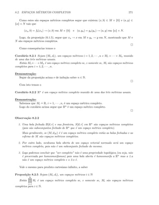 8.2. ESPAC¸OS M´ETRICOS COMPLETOS 271
Como estes s˜ao espa¸cos m´etricos completos segue que existem (x, b) ∈ M × {b} e (a, y) ∈
{a} × N tais que
(xn, b) = fb(xn) → (x, b) em M × {b} e (a, yn) = ga(yn) → (a, y) em {a} × N.
Logo, da proposi¸c˜ao (6.1.5), segue que xn → x em M e yn → y em N, mostrando que M e
N s˜ao espa¸cos m´etricos completos.
Como consequˆencias temos o
Corol´ario 8.2.1 Sejam (Mi, di), um espa¸cos m´etricos i = 1, 2, · · · , n e M1 × · · · × Mn munido
de uma das trˆes m´etricas usuais.
Ent˜ao M1×· · ·×Mn ´e um espa¸co m´etrico completo se, e somente se, Mi s˜ao espa¸cos m´etricos
completos para i = 1, 2, · · · , n.
Demonstra¸c˜ao:
Segue da proposi¸c˜ao acima e de indu¸c˜ao sobre n ∈ N.
Com isto temos o
Corol´ario 8.2.2 Rn ´e um espa¸co m´etrico completo munido de uma das trˆes m´etricas usuais.
Demonstra¸c˜ao:
Sabemos que Mi
.
= R, i = 1, · · · , n, ´e um espa¸co m´etrico completo.
Logo do corol´ario acima segue que Rn ´e um espa¸co m´etrico completo.
Observa¸c˜ao 8.2.2
1. Uma bola fechada B[a; r] e sua fronteira, S[a; r] em Rn s˜ao espa¸cos m´etricos completos
(pois s˜ao subsconjuntos fechado de Rn que ´e um espa¸co m´etrico completo).
Mais geralmente, se (M, dM ) ´e ´e um espa¸co m´etrico completo ent˜ao as bolas fechadas e as
esferas de M s˜ao espa¸cos m´etricos completos.
2. Por outro lado, nenhuma bola aberta de um espa¸co vetorial normado ser´a um espa¸co
m´etrico completo, pois n˜ao ´e um subconjunto fechado do mesmo.
3. Logo podemos concluir que ”ser completo” n˜ao ´e uma propriedade topol´ogica (ou seja, n˜ao
´e preservada por homeomorﬁsmos) pois uma bola aberta ´e homeomorfa a Rn mas a 1.a
n˜ao ´e um espa¸co m´etrico completo e o 2.o ´e.
Vale o mesmo para produto cartesiano inﬁnito, a saber
Proposi¸c˜ao 8.2.5 Sejam (Mi, di), um espa¸cos m´etricos i ∈ N
Ent˜ao
∞
i=1
Mi ´e um espa¸co m´etrico completo se, e somente se, Mi s˜ao espa¸cos m´etricos
completos para i ∈ N.
 