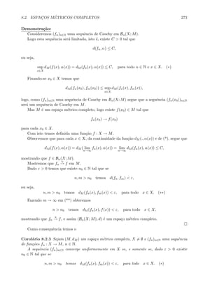 8.2. ESPAC¸OS M´ETRICOS COMPLETOS 273
Demonstra¸c˜ao:
Consideremos (fn)n∈N uma sequˆencia de Cauchy em Bα(X; M).
Logo esta sequˆencia ser´a limitada, isto ´e, existe C  0 tal que
d(fn, α) ≤ C,
ou seja,
sup
x∈X
dM (f(x), α(x)) = dM (fn(x), α(x)) ≤ C, para todo n ∈ N e x ∈ X. (∗)
Fixando-se x0 ∈ X temos que
dM (fn(x0), fm(x0)) ≤ sup
x∈X
dM (fn(x), fm(x)),
logo, como (fn)n∈N uma sequˆencia de Cauchy em Bα(X; M) segue que a seguˆencia (fn(x0))n∈N
ser´a um sequˆencia de Cauchy em M.
Mas M ´e um espa¸co m´etrico completo, logo existe f(x0) ∈ M tal que
fn(x0) → f(x0)
para cada x0 ∈ X.
Com isto temos deﬁnida uma fun¸c˜ao f : X → M.
Observemos que para cada x ∈ X, da continuidade da fun¸c˜ao dM (., α(x)) e de (*), segue que
dM (f(x), α(x)) = dM ( lim
n→∞
fn(x), α(x)) = lim
n→∞
dM (fn(x), α(x)) ≤ C,
mostrando que f ∈ Bα(X; M).
Mostremos que fn
u
→ f em M.
Dado ε  0 temos que existe n0 ∈ N tal que se
n, m  n0 temos d(fn, fm)  ε,
ou seja,
n, m  n0 temos dM (fn(x), fm(x))  ε, para todo x ∈ X. (∗∗)
Fazendo m → ∞ em (**) obteremos
n  n0 temos dM (fn(x), f(x))  ε, para todo x ∈ X,
mostrando que fn
u
→ f, e assim (Bα(X; M), d) ´e um espa¸co m´etrico completo.
Como consequˆencia temos o
Corol´ario 8.2.3 Sejam (M, dM ) um espa¸co m´etrico completo, X = ∅ e (fn)n∈N uma sequˆencia
de fun¸c˜oes fn : X → M, n ∈ N.
A sequˆencia (fn)n∈N converge uniformemente em X se, e somente se, dado ε  0 existir
n0 ∈ N tal que se
n, m  n0 temos dM (fn(x), fm(x))  ε, para todo x ∈ X. (∗)
 