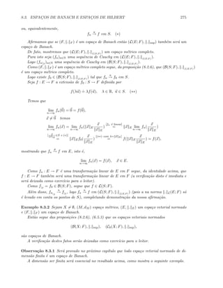 8.3. ESPAC¸OS DE BANACH E ESPAC¸OS DE HILBERT 275
ou, equivalentemente,
fn
u
→ f em S. (∗)
Aﬁrmamos que se (F, . F ) ´e um espa¸co de Banach ent˜ao (L(E; F), . sup) tamb´em ser´a um
espa¸co de Banach.
De fato, mostremos que (L(E; F), . L(E;F )
) um espa¸co m´etrico completo.
Para isto seja (fn)n∈N uma sequˆencia de Cauchy em (L(E; F), . L(E;F )
).
Logo (fn|S
)n∈N uma sequˆencia de Cauchy em (B(S; F), . L(E;F )
).
Como (F, . F ) ´e um espa¸co m´etrico completo segue, da proposi¸c˜ao (8.2.6), que (B(S; F), . L(E;F )
)
´e um espa¸co m´etrico completo.
Logo existe f0 ∈ (B(S; F), . L(E;F )
) tal que fn
u
→ f0 em S.
Seja f : E → F a extens˜ao de f0 : S → F deﬁnida por
f(λu)
.
= λf(u), λ ∈ R, u ∈ S. (∗∗)
Temos que
lim
n→∞
fn(0) = 0 = f(0),
x = 0 temos
lim
n→∞
fn(x) = lim
n→∞
fn( x E
x
x E
)
[fn ´e linear]
= x E lim
n→∞
fn(
x
x E
)
[ x
x E
∈S e (∗)]
= x Ef0(
x
x E
)
[(∗∗) com λ= x E]
= f( x E
x
x E
) = f(x),
mostrando que fn
p
→ f em E, isto ´e,
lim
n→∞
fn(x) = f(x), x ∈ E.
Como fn : E → F ´e uma transforma¸c˜ao linear de E em F segue, da identidade acima, que
f : E → F tamb´em ser´a uma transforma¸c˜ao linear de E em F (a veriﬁca¸c˜ao disto ´e imediata e
ser´a deixada como exerc´ıcio para o leitor).
Como f|S
= f0 ∈ B(S; F), segue que f ∈ L(S; F).
Al´em disso, fn|S
u
→ f|S
, logo fn
u
→ f em (L(S; F), . L(E;F )
) (pois a na norma . L(E; F) s´o
´e levado em conta os pontos de S), completando demonstra¸c˜ao da nossa aﬁrma¸c˜ao.
Exemplo 8.3.2 Sejam X = ∅, (M, dM ) espa¸co m´etrico, (E, . E) um espa¸co vetorial normado
e (F, . F ) um espa¸co de Banach.
Ent˜ao segue das proposi¸c˜oes (8.2.6), (6.5.3) que os espa¸cos vetoriais normados
(B(X; F), . sup), (C0(X; F), . sup),
s˜ao espa¸cos de Banach.
A veriﬁca¸c˜ao destes fatos ser˜ao deixadas como exerc´ıcio para o leitor.
Observa¸c˜ao 8.3.1 Ser´a provado no pr´oximo cap´ıtulo que todo espa¸co vetorial normado de di-
mens˜ao ﬁnita ´e um espa¸co de Banach.
A dimens˜ao ser ﬁnita ser´a essencial no resultado acima, como mostra o seguinte exemplo.
 