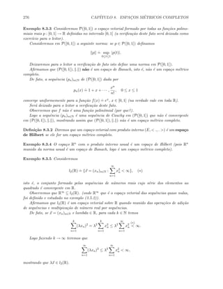 276 CAP´ITULO 8. ESPAC¸OS M´ETRICOS COMPLETOS
Exemplo 8.3.3 Consideremos P([0, 1]) o espa¸co vetorial formado por todas as fun¸c˜oes polino-
miais reais p : [0, 1] → R deﬁnidas no intervalo [0, 1] (a veriﬁca¸c˜ao deste fato ser´a deixada como
exerc´ıcio para o leitor).
Consideremos em P([0, 1]) a seguinte norma: se p ∈ P([0, 1]) deﬁnamos
p
.
= sup
0≤t≤1
|p(t)|.
Deixaremos para o leitor a veriﬁca¸c˜ao de fato isto deﬁne uma norma em P([0, 1]).
Aﬁrmamos que (P([0, 1]), . ) n˜ao ´e um espa¸co de Banach, isto ´e, n˜ao ´e um espa¸co m´etrico
completo.
De fato, a sequˆencia (pn)n∈N de (P([0, 1]) dada por
pn(x)
.
= 1 + x + · · · ,
xn
n!
, 0 ≤ x ≤ 1
converge uniformemente para a fun¸c˜ao f(x)
.
= ex, x ∈ [0, 1] (na verdade vale em toda R).
Ser´a deixado para o leitor a veriﬁca¸c˜ao deste fato.
Observemos que f n˜ao ´e uma fun¸c˜ao polinˆomial (por que?).
Logo a sequˆencia (pn)n∈N ´e uma sequˆencia de Cauchy em (P([0, 1]) que n˜ao ´e convergente
em (P([0, 1]), . ), mostrando assim que (P([0, 1]), . ) n˜ao ´e um espa¸co m´etrico completo.
Deﬁni¸c˜ao 8.3.2 Diremos que um espa¸co vetorial com produto interno (E,  ., . ) ´e um espa¸co
de Hilbert se ele for um espa¸co m´etrico completo.
Exemplo 8.3.4 O espa¸co Rn com o produto interno usual ´e um espa¸co de Hilbert (pois Rn
munido da norma usual ´e um espa¸co de Banach, logo ´e um espa¸co m´etrico completo).
Exemplo 8.3.5 Consideremos
l2(R)
.
= {x = (xn)n∈N :
∞
n=1
x2
n  ∞}, (∗)
isto ´e, o conjunto formado pelas sequˆencias de n´umeros reais cujo s´erie dos elementos ao
quadrado ´e convergente em R.
Observemos que R∞ ⊆ l2(R). (onde R∞ que ´e o espa¸co vetorial das sequˆencias quase nulas,
foi deﬁnido e estudado no exemplo (3.5.2)).
Aﬁrmamos que l2(R) ´e um espa¸co vetorial sobre R quando munido das opera¸c˜oes de adi¸c˜ao
de sequˆencias e multipica¸c˜ao de n´umero real por sequˆencias.
De fato, se x = (xn)n∈N e lambda ∈ R, para cada k ∈ N temos
k
n=1
(λxn)2
= λ2
k
n=1
x2
n ≤ λ2
∞
n=1
x2
n
(∗)
 ∞.
Logo fazendo k → ∞ teremos que
∞
n=1
(λxn)2
≤ λ2
∞
n=1
x2
n  ∞,
mostrando que λx ∈ l2(R).
 