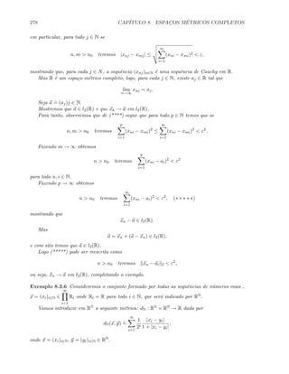 278 CAP´ITULO 8. ESPAC¸OS M´ETRICOS COMPLETOS
em particular, para todo j ∈ N se
n, m  n0 teremos |xnj − xmj| ≤
∞
i=1
(xni − xmi)2  ε,
mostrando que, para cada j ∈ N, a sequˆencia (xnj)n∈N ´e uma sequˆencia de Cauchy em R.
Mas R ´e um espa¸co m´etrico completo, logo, para cada j ∈ N, existe aj ∈ R tal que
lim
n→∞
xnj = aj.
Seja a
.
= (aj)j ∈ N.
Mostremos que a ∈ l2(R) e que xk → a em l2(R).
Para tanto, observemos que de (****) segue que para todo p ∈ N temos que se
n, m  n0 teremos
p
i=1
(xni − xmi)2
≤
∞
i=1
(xni − xmi)2
 ε2
.
Fazendo m → ∞ obtemos
n  n0 teremos
p
i=1
(xni − ai)2
 ε2
para todo n, i ∈ N.
Fazendo p → ∞ obtemos
n  n0 teremos
∞
i=1
(xni − ai)2
 ε2
, (∗ ∗ ∗ ∗ ∗)
mostrando que
xn − a ∈ l2(R).
Mas
a = xn + (a − xn) ∈ l2(R),
e com sito temos que a ∈ l2(R).
Logo (*****) pode ser reescrita como
n  n0 teremos xn − ai 2  ε2
,
ou seja, xn → a em l2(R), completando o exemplo.
Exemplo 8.3.6 Consideremos o conjunto formado por todas as sequˆencias de n´umeros reais ,
x = (xi)i∈N ∈
∞
i=1
Ri onde Ri = R para todo i ∈ N, que ser´a indicado por RN.
Vamos introduzir em RN a seguinte m´etrica: dN : RN × RN → R dada por
dN(x, y)
.
=
∞
i=1
1
2i
|xi − yi|
1 + |xi − yi|
,
onde x = (xi)i∈N, y = (yi)i∈N ∈ RN.
 