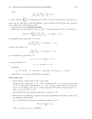 8.3. ESPAC¸OS DE BANACH E ESPAC¸OS DE HILBERT 279
Como
1
2i
|xi − yi|
1 + |xi − yi|
≤
1
2i
, i ∈ N
e a s´erie num´erica
∞
i=1
1
2i
´e convergente em R (pois ´e uma s´erie geom´etrica de raz˜ao
1
2
que ´e
menor que 1), segue que dN est´a bem deﬁnida e pode-se mostrar (ser´a deixado como exerc´ıcio
para o leitor) que ´e uma m´etrica em RN.
A m´etrica dN ser´a dita m´etrica produto.
Observemos que uma sequˆencia (xn)n∈N em RN ´e convergente para x ∈ RN se, e somente se,
dN(xn, x)
.
=
∞
i=1
1
2i
|xni − xi|
1 + |xni − xi|
→ 0 quando n → ∞,
ou equivalentemente, para todo i ∈ N temos
1
2i
|xni − xi|
1 + |xni − xi|
→ 0 quando n → ∞,
ou ainda, para todo i ∈ N
|xni − xi|
1 + |xni − xi|
→ 0 quando n → ∞,
que ´e equivalente a, para todo i ∈ N
|xni − xi| → 0 quando n → ∞,
ou seja, para todo i ∈ N
xni → xi quando n → ∞.
Conclus˜ao:
xn → {x em RN
se, e somente se, para todo i ∈ N temos xni → xi em R.
Logo (RN, dN) ´e um espa¸co vetorial m´etrico completo.
Observa¸c˜ao 8.3.2
1. Sejam (M, dM ) espa¸co m´etrico e RN como acima.
Lembremos que uma fun¸c˜ao f : M → RN ´e cont´ınua em M se, e somente se, para todo
i ∈ N a i-´esima fun¸c˜ao coordenada de f, fi : M → Ri for cont´ınua em R (vale observar
que fi = pi ◦f onde pi : M → Ri ´e a i-´esima proje¸c˜ao de RN sobre Ri dada por pi(x)
.
= xi,
onde x = (xn)n∈N ∈ RN, i ∈ N).
Isto coincide com o que hav´ıamos feito para o caso Rn, n ∈ N.
2. Observememos que B(N; R), o conjunto das sequˆencias limitadas em R pode ser visto como
um subespa¸co vetorial de RN.
No 1.o consideramos a m´etica da convergˆencia uniforme, isto ´e,
d (x, y) = sup
i∈N
|xi − yi|
onde x = (xi)i∈N, y = (yi)i∈N ∈ B(N; R).
 