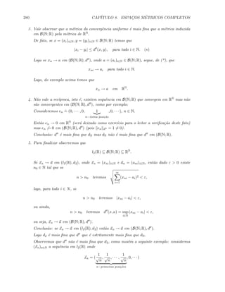 280 CAP´ITULO 8. ESPAC¸OS M´ETRICOS COMPLETOS
3. Vale observar que a m´etrica da convergˆencia uniforme ´e mais ﬁna que a m´etrica induzida
em B(N; R) pela m´etrica de RN.
De fato, se x = (xi)i∈N, y = (yi)i∈N ∈ B(N; R) temos que
|xi − yi| ≤ d (x, y), para todo i ∈ N. (∗)
Logo se xn → a em (B(N; R), d ), onde a = (ai)i∈N ∈ B(N; R), segue, de (*), que
xni → ai para todo i ∈ N.
Logo, do exemplo acima temos que
xn → a em RN
.
4. N˜ao vale a rec´ıproca, isto ´e, existem sequˆencia em B(N; R) que convegem em RN mas n˜ao
s˜ao convergentes em (B(N; R), d ), como por exemplo:
Consideremos en
.
= (0, · · · , 0, 1
n−´esima posi¸c˜ao
, 0, · · · ), n ∈ N.
Ent˜ao en → 0 em RN (ser´a deixado como exerc´ıcio para o leitor a veriﬁca¸c˜ao deste fato)
mas en → 0 em (B(N; R), d ) (pois en d = 1 = 0).
Conclus˜ao: d ´e mais ﬁna que dN mas dN n˜ao ´e mais ﬁna que d em (B(N; R).
5. Para ﬁnalizar observemos que
l2(R) ⊆ B(N; R) ⊆ RN
.
Se xn → a em (l2(R), d2), onde xn = (xni)i∈N e an = (ani)i∈N, ent˜ao dado ε  0 existe
n0 ∈ N tal que se
n  n0 teremos
∞
i=1
(xni − ai)2  ε,
logo, para todo i ∈ N, se
n  n0 teremos |xni − ai|  ε,
ou ainda,
n  n0 teremos d (x, a) = sup
i∈N
|xni − ai|  ε,
ou seja, xn → a em (B(N; R), d ).
Conclus˜ao: se xn → a em (l2(R), d2) ent˜ao xn → a em (B(N; R), d ).
Logo d2 ´e mais ﬁna que d que ´e estritamente mais ﬁna que dN.
Observemos que d n˜ao ´e mais ﬁna que d2, como mostra o seguinte exemplo: considereos
(xn)n∈N a sequˆencia em l2(R) onde
xn = (
1
√
n
,
1
√
n
, · · · ,
1
√
n
n−primeiras posi¸c˜oes
, 0, · · · )
 