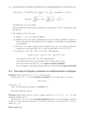 8.4. EXTENS ˜AO DE FUNC¸ ˜OES CONT´INUAS OU UNIFORMEMENTE CONT´INUAS 281
Temos que xn → 0 (pois d (xn, 0) = sup
i∈N
|xni − 0| =
1
√
n
→ 0 quando n → ∞) mas
d2(xn, 0) =
∞
i=1
(xni − 0)2 =
n
i=1
(
1
√
n
)2 = n
1
n
= 1
mostrando que xn → 0 em l2(R).
Portanto podemos concluir que d2 ´e estritamente mais ﬁna que d que ´e estritamente mais
ﬁna que dN.
6. Nas situa¸c˜oes acima temos que:
(a) (l2(R),  ., . 2) ´e um espa¸co de Hilbert;
(b) (B(N; R), . ) ´e um espa¸co de Banach (mas n˜ao ´e um espa¸co de Hilbert, ou seja, sua
norma n˜ao prov´em de um produto interno; veriﬁque se a identidade do paralelogramo
est´a satisfeita);
(c) (RN, dN) ´e um espa¸co vetorial m´etrico completo (mas n˜ao ´e um espa¸co de Banach;
veriﬁque que n˜ao temos dN(λx, λy) = λdN(x, y) para todo λ ∈ R e x, y ∈ RN).
(d) As fun¸c˜oes s : RN × RN → RN, m : R × RN → RN dadas por
s(x, y)
.
= x + y, m(λ, x)
.
= λ.x, x, y ∈ RN
, λ ∈ R
s˜ao cont´ınuas em RN × RN e R × RN, respectivamente.
A veriﬁca¸c˜ao deste fatos ser˜ao deixadas como exerc´ıcio para o leitor.
Neste caso diremos que (RN, dN) ´e um espa¸co vetorial topol´ogico.
Por ser completo e suas bolas serem convexas ele ser´a denominado espa¸co de Fr´echet.
8.4 Extens˜ao de fun¸c˜oes cont´ınuas ou uniformemente cont´ınuas
Deﬁni¸c˜ao 8.4.1 Sejam X ⊆ Y , e f : X → Z uma fun¸c˜ao.
Diremos que F : Y → Z ´e uma extens˜ao da fun¸c˜ao f a Y se para todo x ∈ X temos
F(x) = f(x),
ou seja, F|X
= f.
Neste caso diremos que a fun¸c˜ao f se estende a Y .
De modo semelhante temos a
Deﬁni¸c˜ao 8.4.2 Sejam (M, dM ), (N, dN ) espa¸cos m´etricos, X ⊆ M e f : X → N uma
aplica¸c˜ao cont´ınua em X.
Diremos que F : M → N ´e uma extens˜ao cont´ınua de f a Y se F for uma fun¸c˜ao cont´ınua
em M e se ´e uma extens˜ao da fun¸c˜ao f a M (isto ´e, para todo x ∈ M temos F(x) = f(x), ou
ainda, F|M
= f).
Observa¸c˜ao 8.4.1
 
