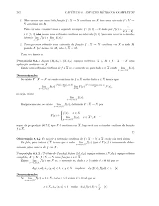 282 CAP´ITULO 8. ESPAC¸OS M´ETRICOS COMPLETOS
1. Observemos que nem toda fun¸c˜ao f : X → N cont´ınua em X tem uma extens˜ao F : M →
N cont´ınua em M.
Para ver isto, consideremos o seguinte exemplo: f : (0, 1) → R dada por f(x)
.
=
1
x(x − 1)
,
x ∈ (0, 1) n˜ao possui uma extens˜ao cont´ınua ao intervalo [0, 1] (pois n˜ao existem os limites
laterais lim
x→0+
f(x) e lim
x→1−
f(x)).
2. Come¸caremos obtendo uma extens˜ao da fun¸c˜ao f : X → N cont´ınua em X a todo M
quando X for denso em M, isto ´e, X = M.
Com isto temos a
Proposi¸c˜ao 8.4.1 Sejam (M, dM ), (N, dN ) espa¸cos m´etricos, X ⊆ M e f : X → N uma
aplica¸c˜ao cont´ınua em X.
Existe uma extens˜ao cont´ınua de f a X se, e somente se, para todo a ∈ X existe lim
x→a, x∈X
f(x).
Demonstra¸c˜ao:
Se existe F : X → N extens˜ao cont´ınua de f a X ent˜ao dado a ∈ X temos que
lim
x→a, x∈X
f(x)
[F(x)=f(x),x∈X]
= lim
x→a
F(x)
[F ´e cont´ınua em a]
= F(a),
ou seja, existe
lim
x→a, x∈X
f(x).
Reciprocamente, se existe lim
x→a, x∈X
f(x), deﬁnindo F : X → N por
F(x)
.
=



f(x), x ∈ X
lim
y→x, y∈X
f(y), x ∈ X  X
,
segue da proposi¸c˜ao (6.7.2) que F ´e cont´ınua em X, logo ser´a um extens˜ao cont´ınua da fun¸c˜ao
f a X.
Observa¸c˜ao 8.4.2 Se existir a extens˜ao cont´ınua de f : X → N a X ent˜ao ela ser´a ´unica.
De fato, para todo a ∈ X temos que o valor lim
x→a,x∈X
f(x) (que ´e F(a)) ´e unicamente deter-
minado pelos valores de f em X.
Proposi¸c˜ao 8.4.2 (Crit´erio de Cauchy) Sejam (M, dM ) espa¸co m´etrico, (N, dN ) espa¸co m´etrico
completo, X ⊆ M, f : X → N uma fun¸c˜ao e a ∈ X.
Existe lim
x→a, x∈X
f(x) em N se, e somente se, dado ε  0 existe δ  0 tal que se
dM (x, a), dM (y, a)  δ, x, y ∈ X implicar dN (f(x), f(y))  ε. (∗)
Demonstra¸c˜ao:
Se lim
x→a, x∈X
f(x) = b ∈ N, dado ε  0 existe δ  0 tal que se
x ∈ X, dM (x, a)  δ ent˜ao dN (f(x), b) 
ε
2
. (∗)
 