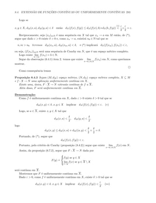 8.4. EXTENS ˜AO DE FUNC¸ ˜OES CONT´INUAS OU UNIFORMEMENTE CONT´INUAS 283
Logo se
x, y ∈ X, dM (x, a), dM (y, a)  δ ent˜ao dN (f(x), f(y)) ≤ dN (f(x), b)+dN (b, f(y))
(∗)

ε
2
+
ε
2
= ε.
Reciprocamente, seja (xn)n∈N ´e uma sequˆencia em X tal que xn → a em M ent˜ao, de (*),
segue que dado ε  0 existe δ  0 e, como xn → a, existir´a n0 ∈ N tal que se
n, m  n0 teremos dM (xn, a), dM (xm, a)  δ, e (*) implicar´a dN (f(xm), f(xn))  ε,
ou seja, (f(xn))n∈N ser´a uma sequˆencia de Cauchy em N, que ´e um espa¸co m´etrico completo.
Logo existe lim
n→∞
f(xn) = b ∈ N.
Segue da observa¸c˜ao (6.4.1) item 2. temos que existe lim
x→a, x∈X
f(xn) em N, como quer´ıamos
mostrar.
Como consequˆencia temos
Proposi¸c˜ao 8.4.3 Sejam (M, dM ) espa¸co m´etrico, (N, dN ) espa¸co m´etrico completo, X ⊆ M
e f : X → N uma aplica¸c˜ao uniformemente cont´ınua em X.
Existe uma, ´unica, F : X → N extens˜ao cont´ınua de f a X.
Al´em disso, F ser´a uniformemente cont´ınua em X.
Demonstra¸c˜ao:
Como f ´e uniformemente cont´ınua em X, dado ε  0 existe δ  0 tal que se
dM (x, y)  δ, x, y ∈ X implicar dN (f(x), f(y))  ε. (∗)
Logo, se a ∈ X, existe x, y ∈ X tal que
dM (x, a) 
δ
2
, dM (y, a) 
δ
2
,
logo
dM (x, y) ≤ dM (x, a) + dM ((a, y) 
δ
2
+
δ
2
= δ.
Portando, de (*), segue que
dN (f(x), f(y))  ε.
Portanto, pelo crit´erio de Cauchy (proposi¸c˜ao (8.4.2)) segue que existe lim
x→a, x∈X
f(x) em N.
Assim, da proposi¸c˜ao (6.7.2), segue que F : X → N dada por
F(y)
.
=



f(y) se y ∈ X
lim
x→y
f(x) se y ∈ X  X
ser´a cont´ınua em X.
Mostremos que F ´e uniformemente cont´ınua em X.
Dado ε  0, como f ´e uniformemente cont´ınua em X, existe δ  0 tal que se
dM (x, y)  δ, x, y ∈ X implicar dN (f(x), f(y)) 
ε
2
. (∗∗)
 