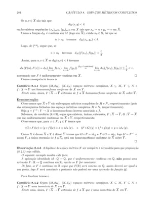 284 CAP´ITULO 8. ESPAC¸OS M´ETRICOS COMPLETOS
Se u, v ∈ X s˜ao tais que
dM (x, y)  δ,
ent˜ao existem sequˆencias (xn)n∈N, (yn)n∈N em X tais que xn → u e yn → v em X.
Como a fun¸c˜ao dM ´e cont´ınua em M (logo em X), existe n0 ∈ N, tal que se
n  n0 teremos dM (xn, yn)  δ.
Logo, de (**), segue que, se
n  n0 teremos dM (f(xn), f(yn)) 
ε
2
.
Assim, para u, v ∈ X se dM (u, v)  δ teremos
dN (F(u), F(v)) = dN ( lim
n→∞
f(xn), lim
n→∞
f(yn))
[dM ´e cont´ınua]
= lim
n→∞
dN (f(xn), f(yn)) ≤
ε
2
 ε,
mostrando que F ´e uniformemente cont´ınua em X.
Como consequˆencia temos o
Corol´ario 8.4.1 Sejam (M, dM ), (N, dN ) espa¸cos m´etricos completos, X ⊆ M, Y ⊆ N e
f : X → Y um homeomorﬁsmo uniforme de X em Y .
Existe uma, ´unica, F : X → Y extens˜ao de f a X homeomorﬁsmo uniforme de X sobre Y .
Demonstra¸c˜ao:
Observemos que X e Y s˜ao subespa¸cos m´etricos completos de M e N, respectivamente (pois
s˜ao subconjuntos fechados dos espa¸cos m´etricos completos M e N, respectivamente).
Seja g = f−1 : Y → X o homeomorﬁsmo inverso associado a f.
Sabemos, do corol´ario (8.4.3), segue que existem, ´unicas, extens˜oes, F : X → Y , G : Y → X
que s˜ao uniformemente cont´ınuas em X e Y , respectivamente.
Observemos que, para x ∈ X, y ∈ Y temos que
(G ◦ F)(x) = (g ◦ f)(x) = x = idX(x), e (F ◦ G)(y) = (f ◦ g)(y) = y = idY (y).
Como X ´e denso X e Y ´e denso Y temos que G ◦ F = idX e F ◦ G = idY , logo G = F−1 e
assim F, a ´unica extens˜ao de f a X, ser´a um homeomorﬁsmo uniforme de X sobre Y .
Observa¸c˜ao 8.4.3 A hip´otese do espa¸co m´etrico N ser completo ´e necess´aria para que proposi¸c˜ao
(8.4.3) seja v´alida.
O seguinte exemplo mostra este fato:
A aplica¸c˜ao identidade id : Q → Q, que ´e uniformemente cont´ınua em Q, n˜ao possui uma
extens˜ao F : R → Q cont´ınua em R, exceto se F for constante.
De fato, se F ´e cont´ınua em R segue que F(R) ser´a conexo em Q, assim dever´a ser igual a
um ponto, logo F ser´a constante e portanto n˜ao poder´a ser uma extens˜ao da fun¸c˜ao id.
Para ﬁnalizar temos o
Corol´ario 8.4.2 Sejam (M, dM ), (N, dN ) espa¸cos m´etricos completos, X ⊆ M, Y ⊆ N e
f : X → Y uma isometria de X em Y .
Existe uma, ´unica, F : X → Y extens˜ao de f a X que ´e uma isometria de X em Y .
 