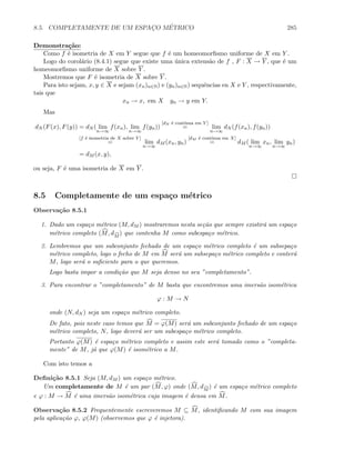 8.5. COMPLETAMENTE DE UM ESPAC¸O M´ETRICO 285
Demonstra¸c˜ao:
Como f ´e isometria de X em Y segue que f ´e um homeomorﬁsmo uniforme de X em Y .
Logo do corol´ario (8.4.1) segue que existe uma ´unica extens˜ao de f , F : X → Y , que ´e um
homeomorﬁsmo uniforme de X sobre Y .
Mostremos que F ´e isometria de X sobre Y .
Para isto sejam, x, y ∈ X e sejam (xn)n∈N) e (yn)n∈N) sequˆencias en X e Y , respectivamente,
tais que
xn → x, em X yn → y em Y.
Mas
dN (F(x), F(y)) = dN ( lim
n→∞
f(xn), lim
n→∞
f(yn))
[dN ´e cont´ınua em Y ]
= lim
n→∞
dN (f(xn), f(yn))
[f ´e isometria de X sobre Y ]
= lim
n→∞
dM (xn, yn)
[dM ´e cont´ınua em X]
= dM ( lim
n→∞
xn, lim
n→∞
yn)
= dM (x, y),
ou seja, F ´e uma isometria de X em Y .
8.5 Completamente de um espa¸co m´etrico
Observa¸c˜ao 8.5.1
1. Dado um espa¸co m´etrico (M, dM ) mostraremos nesta se¸c˜ao que sempre existir´a um espa¸co
m´etrico completo (M, dM
) que contenha M como subespa¸co m´etrico.
2. Lembremos que um subconjunto fechado de um espa¸co m´etrico completo ´e um subsepa¸co
m´etrico completo, logo o fecho de M em M ser´a um subsepa¸co m´etrico completo e conter´a
M, logo ser´a o suﬁciente para o que queremos.
Logo basta impor a condi¸c˜ao que M seja denso no seu ”completamento”.
3. Para encontrar o ”completamento” de M basta que encontremos uma imers˜ao isom´etrica
ϕ : M → N
onde (N, dN ) seja um espa¸co m´etrico completo.
De fato, pois neste caso temos que M = ϕ(M) ser´a um subconjunto fechado de um espa¸co
m´etrico completo, N, logo dever´a ser um subespa¸co m´etrico completo.
Portanto ϕ(M) ´e espa¸co m´etrico completo e assim este ser´a tomado como o ”completa-
mente” de M, j´a que ϕ(M) ´e isom´etrico a M.
Com isto temos a
Deﬁni¸c˜ao 8.5.1 Seja (M, dM ) um espa¸co m´etrico.
Um completamente de M ´e um par (M, ϕ) onde (M, dM
) ´e um espa¸co m´etrico completo
e ϕ : M → M ´e uma imers˜ao isom´etrica cuja imagem ´e densa em M.
Observa¸c˜ao 8.5.2 Frequentemente escreveremos M ⊆ M, identiﬁcando M com sua imagem
pela aplica¸c˜ao ϕ, ϕ(M) (observemos que ϕ ´e injetora).
 