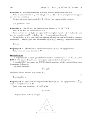 286 CAP´ITULO 8. ESPAC¸OS M´ETRICOS COMPLETOS
Exemplo 8.5.1 Consideremos Q com a m´etrica induzida pela m´etrica usual de R.
Ent˜ao o completamente de Q ser´a (R, iQ) onde iQ : Q → R ´e a aplica¸c˜ao inclus˜ao (que ´e
uma imers˜ao isom´etrica).
De fato, pois neste caso temos i(Q) = Q = R que ´e um espa¸co m´etrico completo.
Mais geralmente temos
Exemplo 8.5.2 Seja (M, dM ) um espa¸co m´etrico completo e X ⊆ M, X = ∅.
Ent˜ao X em M ´e um completamento de X.
Basta observar que (X, dM ) ´e um espa¸co m´etrico completo, iX : X → X (a inclus˜ao) ´e uma
imers˜ao isom´etrica e iX(X) = X, logo (X, iX) ´e um completamento de X.
Em particular, se [0, 1] est´a a m´etrica induzida pela m´etrica usual de R ent˜ao o completa-
mento de (0, 1) ser´a [0, 1] (ou, mais precisamente, ([0, 1], i[0,1]), onde i[0,1] ´e a aplica¸c˜ao inclus˜ao).
Temos a
Proposi¸c˜ao 8.5.1 (Existˆencia do completamento) Seja (M, dM ) um espa¸co m´etrico.
Ent˜ao existe um completamento de M.
Demonstra¸c˜ao:
Da proposi¸c˜ao (2.6.1) segue que existe uma imers˜ao isom´etrica ϕ : M → B(M; R), onde
B(M; R) est´a munido da m´etrica da convergˆencia uniforme (isto ´e, do supremo).
O exemplo (8.3.2) nos garante que B(M; R), dsup) ´e um espa¸co m´etrico completo (na verdade
´e um espa¸co de Banach).
Logo basta considerar
M
.
= ϕ(M)
munido da m´etrica induzida pela m´etrica dsup.
Temos tamb´em a
Proposi¸c˜ao 8.5.2 (Unicidade do completamento) Sejam (M, dM ) um espa¸co m´etrico e (M, ϕ)
e (N, ψ) completamentos de M.
Ent˜ao existe uma isometria f : M → N tal que
f ◦ ϕ = ψ.
O diagram abaixo ilustra a situa¸c˜ao.
) …
E
M
M N
f
ϕ ψ
 