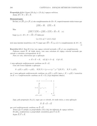288 CAP´ITULO 8. ESPAC¸OS M´ETRICOS COMPLETOS
Proposi¸c˜ao 8.5.4 Sejam (M, dM ) e (N, dN ) espa¸cos m´etricos.
Ent˜ao M × N = M × N.
Demonstra¸c˜ao:
De fato, se (M, ϕ) e (N, ψ) s˜ao completamentos de M e N, respectivamente ent˜ao temos que
ϕ(M) = M, ψ(N) = N.
Mas
ϕ(M) × ψ(N) = ϕ(M) × ψ(N) = M × N. (∗)
Logo (ϕ, ψ) : M × N → M × N dada por
(ϕ, ψ)(x, y)
.
= (ϕ(x), ψ(y))
ser´a uma imers˜ao isom´etrica e de (*) segue que (M × N, (ϕ, ψ)) ´e o completamento de M × N.
Exerc´ıcio 8.5.1 Seja (E, . E) um espa¸co vetorial normado e (E, ϕ) seu completamento.
Podemos munir E, de modo ´unico, com uma estrutura de espa¸co vetorial normado que
estende a estrutura correspondente de E.
Para ver isto, observemos que a aplica¸c˜ao
s : E × E → E, s(x, y)
.
= x + y, x, y ∈ E,
´e uma aplica¸c˜ao uniformemente cont´ınua em E × E.
Com isto temos deﬁnida a aplica¸c˜ao
S : ϕ(E) × ϕ(E) → ϕ(E), S(X, Y )
.
= [ϕ ◦ s ◦ (ϕ−1
, ϕ−1
)](X, Y ), X, Y ∈ ϕ(E),
que ´e uma aplica¸c˜ao uniformemente cont´ınua em ϕ(E) × ϕ(E) (pois ϕ : E → ϕ(E) ´e isometria
em E e s ´e uniformemente cont´ınua em E × E) (veja diagrama abaixo).
E × E E E
s
c c
ϕ(E) × ϕ(E) ϕ(E)
E
S
(ϕ, ϕ) ϕ
T
(ϕ−1
, ϕ−1
)
Logo, pela proposi¸c˜ao (8.4.3), segue que se estende, de modo ´unico, a uma aplica¸c˜ao
S : E × E → E
que ser´a uniformemente cont´ınua em E × E.
Temos que S satisfaz as propriedades (A1)-(A4) da deﬁni¸c˜ao de espa¸co m´etrico.
De fato, veriﬁcaremos a propriedade comutativa para S em E:
Sejam X, Y ∈ E.
 