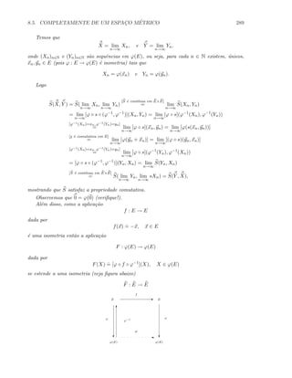 8.5. COMPLETAMENTE DE UM ESPAC¸O M´ETRICO 289
Temos que
X = lim
n→∞
Xn, e Y = lim
n→∞
Yn,
onde (Xn)n∈N e (Yn)n∈N s˜ao sequˆencias em ϕ(E), ou seja, para cada n ∈ N existem, ´unicos,
xn, yn ∈ E (pois ϕ : E → ϕ(E) ´e isometria) tais que
Xn = ϕ(xn) e Yn = ϕ(yn).
Logo
S(X, Y ) = S( lim
n→∞
Xn, lim
n→∞
Yn)
[S ´e cont´ınua em E×E]
= lim
n→∞
S(Xn, Yn)
= lim
n→∞
[ϕ ◦ s ◦ (ϕ−1
, ϕ−1
)](Xn, Yn) = lim
n→∞
[ϕ ◦ s](ϕ−1
(Xn), ϕ−1
(Yn))
[ϕ−1(Xn)=xn, ϕ−1(Yn)=yn]
= lim
n→∞
[ϕ ◦ s](xn, yn) = lim
n→∞
[ϕ(s(xn, yn))]
[s ´e comutativa em E]
= lim
n→∞
[ϕ(yn + xn)] = lim
n→∞
[(ϕ ◦ s)(yn, xn)]
[ϕ−1(Xn)=xn, ϕ−1(Yn)=yn]
= lim
n→∞
[ϕ ◦ s](ϕ−1
(Yn), ϕ−1
(Xn))
= [ϕ ◦ s ◦ (ϕ−1
, ϕ−1
)](Yn, Xn) = lim
n→∞
S(Yn, Xn)
[S ´e cont´ınua em E×E]
= S( lim
n→∞
Yn, lim
n→∞
sXn) = S(Y , X),
mostrando que S satisfaz a propriedade comutativa.
Observemos que 0 = ϕ(0) (veriﬁque!).
Al´em disso, como a aplica¸c˜ao
f : E → E
dada por
f(x)
.
= −x, x ∈ E
´e uma isometria ent˜ao a aplica¸c˜ao
F : ϕ(E) → ϕ(E)
dada por
F(X)
.
= [ϕ ◦ f ◦ ϕ−1
](X), X ∈ ϕ(E)
se estende a uma isometria (veja ﬁgura abaixo)
F : E → E
E E E
f
c c
ϕ(E) ϕ(E)
E
F
ϕ ϕ
T
ϕ−1
 