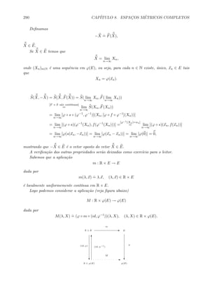 290 CAP´ITULO 8. ESPAC¸OS M´ETRICOS COMPLETOS
Deﬁnamos
−X
.
= F(X),
X ∈ E.
Se X ∈ E temos que
X = lim
n→∞
Xn,
onde (Xn)n∈N ´e uma sequˆencia em ϕ(E), ou seja, para cada n ∈ N existe, ´unico, xn ∈ E tais
que
Xn = ϕ(xn).
S(X, −X) = S(X, F(X)) = S( lim
n→∞
Xn, F( lim
n→∞
Xn))
[F e S s˜ao cont´ınuas]
= lim
n→∞
S(Xn, F(Xn))
= lim
n→∞
[ϕ ◦ s ◦ (ϕ−1
, ϕ−1
)](Xn, [ϕ ◦ f ◦ ϕ−1
](Xn))]
= lim
n→∞
[(ϕ ◦ s)(ϕ−1
(Xn), f(ϕ−1
(Xn)))] =
[ϕ−1(Xn)=xn]
= lim
n→∞
[(ϕ ◦ s)(xn, f(xn))]
= lim
n→∞
[ϕ(s(xn, −xn))] = lim
n→∞
[ϕ(xn − xn))] = lim
n→∞
[ϕ(0)] = 0,
mostrando que −X ∈ E ´e o vetor oposto do vetor X ∈ E.
A veriﬁca¸c˜ao das outras propriedades ser˜ao deixadas como exerc´ıcio para o leitor.
Sabemos que a aplica¸c˜ao
m : R × E → E
dada por
m(λ, x)
.
= λ.x, (λ, x) ∈ R × E
´e localmente uniformemente cont´ınua em R × E.
Logo podemos considerar a aplica¸c˜ao (veja ﬁgura abaixo)
M : R × ϕ(E) → ϕ(E)
dada por
M(λ, X)
.
= (ϕ ◦ m ◦ (id, ϕ−1
))(λ, X), (λ, X) ∈ R × ϕ(E).
R × E E E
m
c c
R × ϕ(E) ϕ(E)
E
M
(id, ϕ) ϕ
T
(id, ϕ−1
)
 