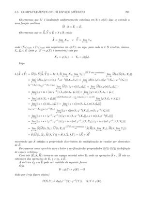 8.5. COMPLETAMENTE DE UM ESPAC¸O M´ETRICO 291
Observemos que M ´e localmente uniformemente cont´ınua em R × ϕ(E) logo se estende a
uma fun¸c˜ao cont´ınua
M : R × E → E.
Observemos que se X, Y ∈ E e λ ∈ R ent˜ao
X = lim
n→∞
Xn, e Y = lim
n→∞
Yn,
onde (Xn)n∈N e (Yn)n∈N s˜ao sequˆencias em ϕ(E), ou seja, para cada n ∈ N existem, ´unicos,
xn, yn ∈ E (pois ϕ : E → ϕ(E) ´e isometria) tais que
Xn = ϕ(xn) e Yn = ϕ(yn).
Logo
λ.(X + Y ) = M(λ, S(X, Y )) = M(λ, S( lim
n→∞
Xn, lim
n→∞
Yn))
[M,S s˜ao cont´ınuas ]
= lim
n→∞
M(λ, S(Xn, Yn))
= lim
n→∞
M(λ, (ϕ ◦ s ◦ (ϕ−1
, ϕ−1
))(Xn, Yn)) = lim
n→∞
M(λ, (ϕ ◦ s)(ϕ−1
(Xn), ϕ−1
(Yn)))
[ϕ−1(Xn)=xn, ϕ−1(Yn)=yn]
= lim
n→∞
M(λ, [ϕ ◦ s](xn, yn)) = lim
n→∞
M(λ, ϕ(s(xn, yn)))
= lim
n→∞
[(ϕ ◦ m ◦ (id, ϕ−1
))(λ, ϕ(s(xn, yn)))] = lim
n→∞
[(ϕ ◦ m)(λ, xn + yn)]
= lim
n→∞
[ϕ(λ.(xn + yn))]
[distribuitiva de . em rela¸c˜ao a + em E]
= lim
n→∞
[ϕ(λ.xn + λ.yn)]
= lim
n→∞
[(ϕ ◦ s)(λxn, λyn)] = lim
n→∞
[(ϕ ◦ s)(m(λ, xn), m(λ, yn))]
[xn=ϕ−1(Xn), yn=ϕ−1(Yn)]
= lim
n→∞
[(ϕ ◦ s)(m(λ, ϕ−1
(Xn)), m(λ, ϕ−1
(Yn)))]
= lim
n→∞
[(ϕ ◦ s ◦ (ϕ−1
, ϕ−1
))((ϕ ◦ m)(λ, ϕ−1
(Xn)), (ϕ ◦ m)(λ, ϕ−1
(Yn)))]
= lim
n→∞
[(ϕ ◦ s ◦ (ϕ−1
, ϕ−1
))((ϕ ◦ m ◦ (id, ϕ−1
))(λ, Xn), (ϕ ◦ m ◦ (id, ϕ−1
))(λ, Yn))]
= lim
n→∞
S(M(λ, Xn), M(λ, Yn))
[M,S s˜ao cont´ınuas ]
= S(M(λ, lim
n→∞
Xn), M(λ, lim
n→∞
Yn))
= S(M(λ, X), M(λ, Y )) = S(λ.X, λ.Y ) = λX + λY
mostrando que S satisfaz a propriedade distributiva da multiplica¸c˜ao de escalar por elementos
de E.
Deixaremos como exerc´ıcio para o leitor a veriﬁca¸c˜ao das propriedades (M2)-(M4) da deﬁn¸c˜ao
de espa¸co vetoriais.
Com isto (E, S, M) torna-se um espa¸co vetorial sobre R, onde as opera¸c˜oes S e , M s˜ao as
extens˜oes das opera¸c˜oes de E, s e m, a E.
A m´etrica dE
em E pode ser reobtida da seguinte forma:
Seja
D : ϕ(E) × ϕ(E) → R
dada por (veja ﬁgura abaixo)
D(X, Y )
.
= dM (ϕ−1
(X), ϕ−1
(Y )), X, Y ∈ ϕ(E).
 