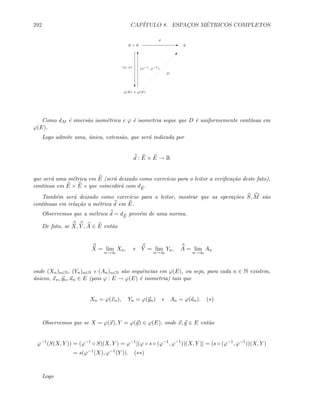 292 CAP´ITULO 8. ESPAC¸OS M´ETRICOS COMPLETOS
E × E E E
d
c
ϕ(E) × ϕ(E)

D
(ϕ, ϕ)
T
(ϕ−1
, ϕ−1
)
Como dM ´e imers˜ao isom´etrica e ϕ ´e isometria segue que D ´e uniformemente cont´ınua em
ϕ(E).
Logo admite uma, ´unica, extens˜ao, que ser´a indicada por
d : E × E → R
que ser´a uma m´etrica em E (ser´a deixado como exerc´ıcio para o leitor a veriﬁca¸c˜ao deste fato),
cont´ınua em E × E e que coincidir´a com dE
.
Tamb´em ser´a deixado como exerc´ıcio para o leitor, mostrar que as opera¸c˜oes S, M s˜ao
cont´ınuas em rela¸c˜ao a m´etrica d em E.
Observemos que a m´etrica d = dE
prov´em de uma norma.
De fato, se X, Y , A ∈ E ent˜ao
X = lim
n→∞
Xn, e Y = lim
n→∞
Yn, A = lim
n→∞
An
onde (Xn)n∈N, (Yn)n∈N e (An)n∈N s˜ao sequˆencias em ϕ(E), ou seja, para cada n ∈ N existem,
´unicos, xn, yn, an ∈ E (pois ϕ : E → ϕ(E) ´e isometria) tais que
Xn = ϕ(xn), Yn = ϕ(yn) e An = ϕ(an). (∗)
Observemos que se X = ϕ(x), Y = ϕ(y) ∈ ϕ(E), onde x, y ∈ E ent˜ao
ϕ−1
(S(X, Y )) = (ϕ−1
◦ S)(X, Y ) = ϕ−1
[(ϕ ◦ s ◦ (ϕ−1
, ϕ−1
))(X, Y )] = (s ◦ (ϕ−1
, ϕ−1
))(X, Y )
= s(ϕ−1
(X), ϕ−1
(Y )). (∗∗)
Logo
 