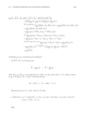 8.5. COMPLETAMENTE DE UM ESPAC¸O M´ETRICO 293
dE
(X + A, Y + A) =d(X + A, Y + A) = d(S(X, A), S(Y , A))
= d(S( lim
n→∞
Xn, lim
n→∞
An), S( lim
n→∞
Yn, lim
n→∞
An))
[d,S s˜ao cont´ınuas]
= lim
n→∞
d(S(Xn, An), S(Yn, An)) = lim
n→∞
d(S(Xn, An), S(Yn, An))
= lim
n→∞
D(S(Xn, An), S(Yn, An))
= lim
n→∞
dM (ϕ−1
(S(Xn, An)), ϕ−1
(S(Yn, An)))
(∗∗)
= lim
n→∞
dM (s(ϕ−1
(Xn), ϕ−1
(An)), (s(ϕ−1
(Yn), ϕ−1
(An)))
= lim
n→∞
dM (ϕ−1
(Xn) + ϕ−1
(An), ϕ−1
(Yn) + ϕ−1
(An))
[dM prov´em de uma norma]
= lim
n→∞
dM (ϕ−1
(Xn), ϕ−1
(Yn)) = lim
n→∞
D(Xn, Yn)
= lim
n→∞
d(Xn, Yn)
[d ´e cont´ınua]
= = d( lim
n→∞
Xn, lim
n→∞
Yn) = d(X, Y )
= dE
(X, Y ),
mostrando que dE
´e invariante por transla¸c˜oes.
Se X, Y ∈ E e λ ∈ R temos que
X = lim
n→∞
Xn, e Y = lim
n→∞
Yn
onde (Xn)n∈N, (Yn)n∈N s˜ao sequˆencias em ϕ(E), ou seja, para cada n ∈ N existem, ´unicos,
xn, yn ∈ E (pois ϕ : E → ϕ(E) ´e isometria) tal que
Xn = ϕ(xn) e Yn = ϕ(yn). (∗ ∗ ∗)
Observemos que se X = ϕ(x), onde x ∈ E ent˜ao
ϕ−1
(M(λ, X)) = (ϕ−1
◦ M)(λ, X) = ϕ−1
[(ϕ ◦ m ◦ (id, ϕ−1
))(λ, X)] = (m ◦ (id, ϕ−1
))(λ, X)
= m(λ, ϕ−1
(X)). (∗ ∗ ∗)
Logo
 