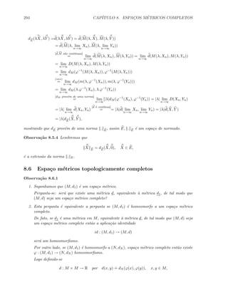 294 CAP´ITULO 8. ESPAC¸OS M´ETRICOS COMPLETOS
dE
(λX, λY ) =d(λX, λY ) = d(M(λ, X), M(λ, Y ))
= d(M(λ, lim
n→∞
Xn), M(λ, lim
n→∞
Yn))
[d,M s˜ao cont´ınuas]
= lim
n→∞
d(M(λ, Xn), M(λ, Yn)) = lim
n→∞
d(M(λ, Xn), M(λ, Yn))
= lim
n→∞
D(M(λ, Xn), M(λ, Yn))
= lim
n→∞
dM (ϕ−1
(M(λ, Xn)), ϕ−1
(M(λ, Yn)))
(∗∗∗)
= lim
n→∞
dM (m(λ, ϕ−1
(Xn)), m(λ, ϕ−1
(Yn)))
= lim
n→∞
dM (λ.ϕ−1
(Xn), λ.ϕ−1
(Yn))
[dM prov´em de uma norma]
= lim
n→∞
[|λ|dM (ϕ−1
(Xn), ϕ−1
(Yn)) = |λ| lim
n→∞
D(Xn, Yn)
= |λ| lim
n→∞
d(Xn, Yn)
[d ´e cont´ınua]
= = |λ|d( lim
n→∞
Xn, lim
n→∞
Yn) = |λ|d(X, Y )
= |λ|dE
(X, Y ),
mostrando que dE
prov´em de uma norma . E
, assim E, . E
´e um espa¸co de normado.
Observa¸c˜ao 8.5.4 Lembremos que
X E
= dE
(X, 0), X ∈ E,
´e a extens˜ao da norma . E.
8.6 Espa¸co m´etricos topologicamente completos
Observa¸c˜ao 8.6.1
1. Suponhamos que (M, d1) ´e um espa¸co m´etrico.
Pergunta-se: ser´a que existe uma m´etrica d, equivalente `a m´etrica d1, de tal modo que
(M, d) seja um espa¸co m´etrico completo?
2. Esta pergunta ´e equivalente a pergunta se (M, d1) ´e homeomorfo a um espa¸co m´etrico
completo.
De fato, se d1 ´e uma m´etrica em M, equivalente `a m´etrica d, de tal modo que (M, d) seja
um espa¸co m´etrico completo ent˜ao a aplica¸c˜ao identidade
id : (M, d1) → (M, d)
ser´a um homeomorﬁsmo.
Por outro lado, se (M, d1) ´e homeomorfo a (N, dN ), espa¸co m´etrico completo ent˜ao existe
ϕ : (M, d1) → (N, dN ) homeomorﬁsmo.
Logo deﬁnido-se
d : M × M → R por d(x, y)
.
= dN (ϕ(x), ϕ(y)), x, y ∈ M,
 