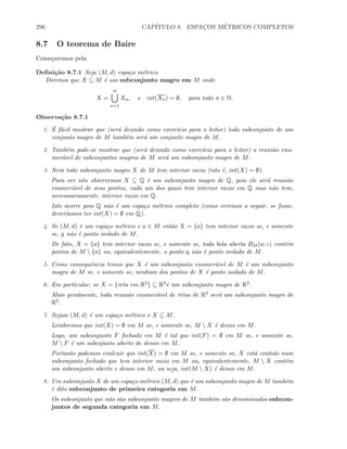 296 CAP´ITULO 8. ESPAC¸OS M´ETRICOS COMPLETOS
8.7 O teorema de Baire
Come¸caremos pela
Deﬁni¸c˜ao 8.7.1 Seja (M, d) espa¸co m´etrico.
Diremos que X ⊆ M ´e um subconjunto magro em M onde
X =
∞
n=1
Xn, e int(Xn) = ∅, para todo n ∈ N.
Observa¸c˜ao 8.7.1
1. ´E f´acil mostrar que (ser´a deixado como exerc´ıcio para o leitor) todo subconjunto de um
conjunto magro de M tamb´em ser´a um conjunto magro de M.
2. Tamb´em pode-se mostrar que (ser´a deixado como exerc´ıcio para o leitor) a reuni˜ao enu-
mer´avel de subconjuntos magros de M ser´a um subconjunto magro de M.
3. Nem todo subconjunto magro X de M tem interior vazio (isto ´e, int(X) = ∅).
Para ver isto observemos X ⊆ Q ´e um subconjunto magro de Q, pois ele ser´a reuni˜ao
enumer´avel de seus pontos, cada um dos quais tem interior vazio em Q mas n˜ao tem,
necesssariamente, interior vazio em Q.
Isto ocorre pois Q n˜ao ´e um espa¸co m´etrico completo (como veremos a seguir, se fosse,
dever´ıamos ter int(X) = ∅ em Q).
4. Se (M, d) ´e um espa¸co m´etrico e a ∈ M ent˜ao X = {a} tem interior vazio se, e somente
se, a n˜ao ´e ponto isolado de M.
De fato, X = {a} tem interior vazio se, e somente se, toda bola aberta BM (a; ε) cont´em
pontos de M  {a} ou, equivalentemente, o ponto a n˜ao ´e ponto isolado de M.
5. Como consequˆencia temos que X ´e um subconjunto enumer´avel de M ´e um subconjunto
magro de M se, e somente se, nenhum dos pontos de X ´e ponto isolado de M.
6. Em particular, se X = {reta em R2} ⊆ R2´e um subconjunto magro de R2.
Mais geralmente, toda reuni˜ao enumer´avel de retas de R2 ser´a um subconjunto magro de
R2.
7. Sejam (M, d) ´e um espa¸co m´etrico e X ⊆ M.
Lembremos que int(X) = ∅ em M se, e somente se, M  X ´e denso em M.
Logo, um subconjunto F fechado em M ´e tal que int(F) = ∅ em M se, e somente se,
M  F ´e um subcojunto aberto de denso em M.
Portanto podemos conlcuir que int(X) = ∅ em M se, e somente se, X est´a contido num
subconjunto fechado que tem interior vazio em M ou, equivalentemente, M  X cont´em
um subconjunto aberto e denso em M, ou seja, int(M  X) ´e denso em M.
8. Um subconjunto X de um espa¸co m´etrico (M, d) que ´e um subconjunto magro de M tamb´em
´e dito subconjunto de primeira categoria em M.
Os subconjunto que n˜ao s˜ao subconjunto magros de M tamb´em s˜ao denominados subcon-
juntos de segunda categoria em M.
 