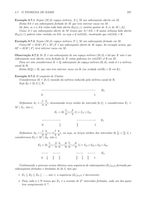 8.7. O TEOREMA DE BAIRE 297
Exemplo 8.7.1 Sejam (M, d) espa¸co m´etrico, A ⊆ M um subconjunto aberto em M.
Ent˜ao ∂A ´e um subconjunto fechado de M que tem interior vazio em M.
De fato, se x ∈ ∂A ent˜ao toda bola aberta BM (x, ε) cont´em pontos de A (e de M  A).
Como A ´e um subconjunto aberto de M temos que A ∩ ∂A = ∅ assim nehuma bola aberta
BM (x; ε) poder´a estar contida em ∂A, ou seja x ∈ int(∂A), mostrando que int(∂A) = ∅.
Exemplo 8.7.2 Sejam (M, d) espa¸co m´etrico, F ⊆ M um subconjunto fechado em M.
Como ∂F = ∂(M  F) e M  F ´e um subconjunto aberto de M segue, do exemplo acima, que
∂F = ∂(M  F) ter´a interior vazio em M.
Observa¸c˜ao 8.7.2 Se X ´e um subconjunto de um espa¸co m´etrico (M, d) ´e tal que X n˜ao ´e um
subconjunto nem aberto, nem fechado de X ent˜ao podemos ter int(∂X) = ∅ em M.
Para ver isto consideremos X
.
= Q subconjunto do espa¸co m´etrico (R, d), onde d ´e a m´etrica
usual de R.
Ent˜ao ∂(Q) = R, que n˜ao tem interior vazio em R (na verdade int(R) = R em R).
Exemplo 8.7.3 O conjunto de Cantor.
Consideremos M
.
= [0, 1] munido da m´etrica induzida pela m´etrica usual de R.
Seja E0
.
= [0, 1] ⊆ R.
0 1
E0
Deﬁnamos A1
.
= (
1
3
,
2
3
), denominado ter¸co m´edio do intervalo [0, 1], e consideremos E1
.
=
M  A1, isto ´e,
E1 = [0,
1
3
] ∪ [
2
3
, 1] = I11 ∪ I12.
0 1
E1
1
3
2
3
Deﬁnamos A2 = (
1
9
,
2
9
) ∪ ∪(
7
9
,
8
9
), ou seja, os ter¸cos m´edios dos intervalos [0, 1
3 ] e [2
3 , 1] e
consideremos E2
.
= M  A2, isto ´e,
E2 = [0,
1
9
] ∪ [
2
9
,
3
9
] ∪ [
6
9
,
7
9
] ∪ [
8
9
, 1] = I21 ∪ I22 ∪ I23 ∪ I24.
0 1
E2
1
9
2
9
3
9
6
9
7
9
8
9
Continuando o processo acima obtemos uma sequˆencia de subconjuntos (En)n∈N formada por
subconjuntos fechados e limitados de [0, 1] tais que
1. E1 ⊆ E2 ⊆ E3 ⊆ · · · , isto ´e, a sequˆencia (En)n∈N ´e decrescente;
2. Para cada n ∈ N temos que En ´e a reuni˜ao de 2n intervalos fechados, cada um dos quais
tem comprimento 3−n.
 