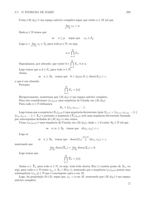 8.7. O TEOREMA DE BAIRE 299
Como (M, dM ) ´e um espa¸co m´etrico completo segue que existe a ∈ M tal que
lim
n→∞
xn = a.
Dado p ∈ N temos que
se n ≥ p segue que xn ∈ Fp.
Logo a = lim
n→∞
xn ∈ Fp para todo p ∈ N, ou seja,
a ∈
∞
n=1
Fn.
Suponhamos, por absurdo, que existe b ∈
∞
n=1
Fn, b = a.
Logo temos que a, b ∈ Fn para todo n ∈ N.
Assim,
se n ≥ N0 temos que 0  dM (a, b) ≤ diam(Fn)  ε,
o que ´e um absurdo.
Portanto
∞
n=1
Fn = {a}.
Reciprocamente, mostremos que (M, dM ) ´e um espa¸co m´etrico completo.
Para isto consideremos (xn)n∈N uma sequˆencia de Cauchy em (M, dM ).
Para cada n ∈ N deﬁnamos
Xn
.
= {xn, xn+1, · · · }.
Logo temos que a sequˆencia (Xn)n∈N ´e uma sequˆencia decrescente (pois Xn+1 = {xn+1, xn+2, · · · } ⊆
{xn, xn+1, · · · } = Xn) e portanto a sequˆencia (Xn)n∈N ser´a uma sequˆencia decrescente formada
por subconjuntos fechados de (M, dM ) e n˜ao vazios.
Como (xn)n∈N ´e uma sequˆencia de Cauchy em (M, dM ), dado ε  0 existe N0 ∈ N tal que
se n, m ≥ N0 temos que d(xn, xm)  ε.
Logo se
se n ≥ N0 temos que diam(Fn)
[m≥n]
≤ d(xn, xm)  ε,
mostrando que
lim
n→∞
diam(Xn) = lim
n→∞
diam(Xn) = 0.
Logo temos que
∞
n=1
Xn = {a}.
Assim a ∈ Xn para todo n ∈ N, ou seja, toda bola aberta B(a; ε) cont´em ponto de Xn, ou
seja, para cada n ∈ N existe xnj ∈ Xn ∩ B(a; ε), mostando que a sequˆencia (xn)n∈N possui uma
subsequˆencia (xnj )j ∈ N que ´e convergente para a em M.
Logo, da proposi¸c˜ao (8.1.3), segue que, xn → a em M, mostrando que (M, dM ) ´e um espa¸co
m´etrico completo.
 