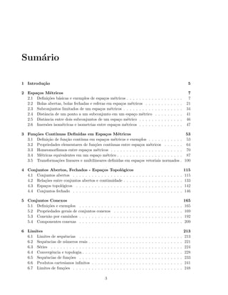 Sum´ario
1 Introdu¸c˜ao 5
2 Espa¸cos M´etricos 7
2.1 Deﬁni¸c˜oes b´asicas e exemplos de espa¸cos m´etricos . . . . . . . . . . . . . . . . . . 7
2.2 Bolas abertas, bolas fechadas e esferas em espa¸cos m´etricos . . . . . . . . . . . . 21
2.3 Subconjuntos limitados de um espa¸cos m´etricos . . . . . . . . . . . . . . . . . . . 34
2.4 Distˆancia de um ponto a um subconjunto em um espa¸co m´etrico . . . . . . . . . 41
2.5 Distˆancia entre dois subconjuntos de um espa¸co m´etrico . . . . . . . . . . . . . . 46
2.6 Imers˜oes isom´etricas e isometrias entre espa¸cos m´etricos . . . . . . . . . . . . . . 47
3 Fun¸c˜oes Cont´ınuas Deﬁnidas em Espa¸cos M´etricos 53
3.1 Deﬁni¸c˜ao de fun¸c˜ao cont´ınua em espa¸cos m´etricos e exemplos . . . . . . . . . . . 53
3.2 Propriedades elementares de fun¸c˜oes cont´ınuas entre espa¸cos m´etricos . . . . . . 64
3.3 Homeomorﬁsmos entre espa¸cos m´etricos . . . . . . . . . . . . . . . . . . . . . . . 70
3.4 M´etricas equivalentes em um espa¸co m´etrico . . . . . . . . . . . . . . . . . . . . . 87
3.5 Transforma¸c˜oes lineares e multilineares deﬁnidas em espa¸cos vetoriais normados . 100
4 Conjuntos Abertos, Fechados - Espa¸cos Topol´ogicos 115
4.1 Conjuntos abertos . . . . . . . . . . . . . . . . . . . . . . . . . . . . . . . . . . . 115
4.2 Rela¸c˜oes entre conjuntos abertos e continuidade . . . . . . . . . . . . . . . . . . . 133
4.3 Espa¸cos topol´ogicos . . . . . . . . . . . . . . . . . . . . . . . . . . . . . . . . . . 142
4.4 Conjuntos fechado . . . . . . . . . . . . . . . . . . . . . . . . . . . . . . . . . . . 146
5 Conjuntos Conexos 165
5.1 Deﬁni¸c˜oes e exemplos . . . . . . . . . . . . . . . . . . . . . . . . . . . . . . . . . 165
5.2 Propriedades gerais de conjuntos conexos . . . . . . . . . . . . . . . . . . . . . . 169
5.3 Conex˜ao por caminhos . . . . . . . . . . . . . . . . . . . . . . . . . . . . . . . . . 192
5.4 Componentes conexas . . . . . . . . . . . . . . . . . . . . . . . . . . . . . . . . . 209
6 Limites 213
6.1 Limites de sequˆencias . . . . . . . . . . . . . . . . . . . . . . . . . . . . . . . . . 213
6.2 Sequˆencias de n´umeros reais . . . . . . . . . . . . . . . . . . . . . . . . . . . . . . 221
6.3 S´eries . . . . . . . . . . . . . . . . . . . . . . . . . . . . . . . . . . . . . . . . . . 224
6.4 Convergˆencia e topologia . . . . . . . . . . . . . . . . . . . . . . . . . . . . . . . . 228
6.5 Sequˆencias de fun¸c˜oes . . . . . . . . . . . . . . . . . . . . . . . . . . . . . . . . . 233
6.6 Produtos cartesianos inﬁnitos . . . . . . . . . . . . . . . . . . . . . . . . . . . . . 241
6.7 Limites de fun¸c˜oes . . . . . . . . . . . . . . . . . . . . . . . . . . . . . . . . . . . 248
3
 