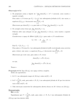 300 CAP´ITULO 8. ESPAC¸OS M´ETRICOS COMPLETOS
Observa¸c˜ao 8.7.3
1. Na proposi¸c˜ao acima a hip´oete de ” lim
n→∞
diam(Fn) = 0” ´e essencial, como mostra o
seguinte exemplo:
Para cada n ∈ N temos que Fn
.
= [n, ∞) s˜ao subconjuntos fechados de R, n˜ao vazios, a
sequˆencia (Fn)n∈N ´e decrescente mas
∞
n=1
Fn = ∅.
Observemos que diam(Fn) = ∞ para todo n ∈ N logo lim
n→∞
diam(Fn) = ∞ = 0.
2. No exemplo acima temos que lim
n→∞
diam(Fn) = ∞.
Podemos obter uma situa¸c˜ao em que lim
n→∞
diam(Fn) ∈ (0, ∞), como mostra o seguinte
exemplo:
Consideremos o espa¸co de Hilbert (l2(R), . 2) e para cada n ∈ N consideremos
en
.
= (0, · · · , 0, 1
posi¸c˜ao n
, 0 · · · ).
Seja Fn
.
= {en, en+1, · · · }.
Para cada n ∈ N temos Fn ´e um subconjunto fechado de l2(R) (ser´a deixado como exerc´ıcio
para o leitor), n˜ao vazio e a sequˆencia (Fn)n∈N ´e decrescente mas
∞
n=1
Fn = ∅.
Observemos que neste caso, para cada n ∈ N, temos
diam(Fn) =
√
2 ∈ (0, ∞),
ou seja,
lim
n→∞
diam(Fn) =
√
2 ∈ (0, ∞).
Temos a
Proposi¸c˜ao 8.7.2 Seja (M, dM ) um espa¸co m´etrico completo.
Ent˜ao s˜ao equivalentes:
1. Se X ´e um subconjunto magro de (M, dM ) ent˜ao int(X) = ∅.
2. Se F
.
=
∞
n=1
Fn onde, para cada n ∈ N, Fn ´e um subconjunto fechado de M que tem interior
vazio ent˜ao int(F) = ∅.
3. Toda interse¸c˜ao enumer´avel de subconjuntos abertos densos em M ´e denso em (M, dM ).
Demonstra¸c˜ao:
De 1. ⇒ 2.:
Suponhamos que F
.
=
∞
n=1
Fn onde, para cada n ∈ N, Fn ´e um subconjunto fechado de
(M, dM ) que tem interior vazio.
 