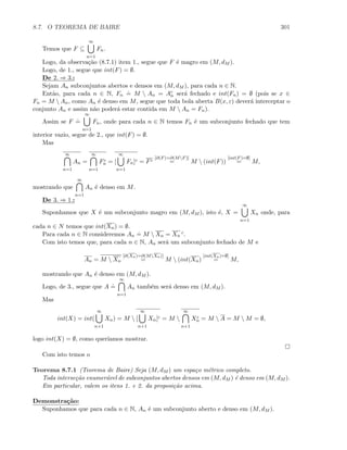 8.7. O TEOREMA DE BAIRE 301
Temos que F ⊆
∞
n=1
Fn.
Logo, da observa¸c˜ao (8.7.1) item 1., segue que F ´e magro em (M, dM ).
Logo, de 1., segue que int(F) = ∅.
De 2. ⇒ 3.:
Sejam An subconjuntos abertos e densos em (M, dM ), para cada n ∈ N.
Ent˜ao, para cada n ∈ N, Fn
.
= M  An = Ac
n ser´a fechado e int(Fn) = ∅ (pois se x ∈
Fn = M  An, como An ´e denso em M, segue que toda bola aberta B(x, ε) dever´a interceptar o
conjunto An e assim n˜ao poder´a estar contida em M  An = Fn).
Assim se F
.
=
∞
n=1
Fn, onde para cada n ∈ N temos Fn ´e um subconjunto fechado que tem
interior vazio, segue de 2., que int(F) = ∅.
Mas
∞
n=1
An =
∞
n=1
Fc
n = [
∞
n=1
Fn]c = Fc
[∂(F)=∂(MF)]
= M  (int(F))
[int(F)=∅]
= M,
mostrando que
∞
n=1
An ´e denso em M.
De 3. ⇒ 1.:
Suponhamos que X ´e um subconjunto magro em (M, dM ), isto ´e, X =
∞
n=1
Xn onde, para
cada n ∈ N temos que int(Xn) = ∅.
Para cada n ∈ N consideremos An
.
= M  Xn = Xn
c.
Com isto temos que, para cada n ∈ N, An ser´a um subconjunto fechado de M e
An = M  Xn
[∂(Xn)=∂(MXn)]
= M  (int(Xn)
[int(Xn)=∅]
= M,
mostrando que An ´e denso em (M, dM ).
Logo, de 3., segue que A
.
=
∞
n=1
An tamb´em ser´a denso em (M, dM ).
Mas
int(X) = int(
∞
n+1
Xn) = M  [
∞
n+1
Xn]c = M 
∞
n+1
Xc
n = M  A = M  M = ∅,
logo int(X) = ∅, como quer´ıamos mostrar.
Com isto temos o
Teorema 8.7.1 (Teorema de Baire) Seja (M, dM ) um espa¸co m´etrico completo.
Toda interse¸c˜ao enumer´avel de subconjuntos abertos densos em (M, dM ) ´e denso em (M, dM ).
Em particular, valem os itens 1. e 2. da proposi¸c˜ao acima.
Demonstra¸c˜ao:
Suponhamos que para cada n ∈ N, An ´e um subconjunto aberto e denso em (M, dM ).
 