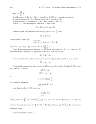 302 CAP´ITULO 8. ESPAC¸OS M´ETRICOS COMPLETOS
Seja A
.
=
∞
n=1
An.
Consideremos a ∈ A e B1
.
= B(a; ε) bola aberta de (M, dM ) centrada no ponto a.
Se mostrarmos que A ∩ B1 = ∅ ent˜ao temos que A ´e denso em M.
Observemos que A1 ´e denso em (M, dM ), logo existe a1 ∈ B1 ∩ A1.
Mas B1 ∩ A1 ´e um subconjunto aberto de M, logo existe
B2
.
= B(a1, ε1) ⊆ A1 ∩ B1.
Podemos supor, sem perda de generalidade, que 0  ε1 
1
2
e que
B2 ⊆ B1 ∩ A1.
Caso contr´ario, temos que
B(a1;
ε1
2
) ⊆ B(a1; ε1) ⊆ B1 ∩ A1
e tomamos B2
.
= B(a1; δ}), onde 0  δ  min{
1
2
,
ε1
2
}.
Como A2 ´e um subconjunto denso de (M, dM ) segue que existe a2 ∈ B2 ∩A2 e como A2 ∩B2
´e um subconjunto aberto de M segue que existe B3
.
= B(a2; ε2) tal que
B3 ⊆ A2 ∩ B2.
Como anteriormente, podemos supor, sem perda de generalidade, que 0  ε2  1
3 e que
B3 ⊆ B2 ∩ A2.
Prosseguindo, construimos uma sequˆencia (Bn)n∈N de subconjuntos fechados de M tal que,
para todo n ∈ N, temos
Bn+1 ⊆ Bn,
Bn+1 ⊆ Bn ∩ An
e
0  diam(Bn) ≤
2
n
,
em particular temos que
lim
n→∞
diam(Bn) = 0.
Logo da proposi¸c˜ao (8.7.1) segue que
∞
n=1
Bn = ∅,
ou seja, existe a ∈
∞
n=1
Bn e como Bn+1 ⊆ Bn ∩ An para todo n ∈ N segue que a ∈ An ∩ B1 para
todo n ∈ N, mostrando que a ∈
∞
n=1
An ∩B1 = A∩B1, mostrando que A∩B1 = ∅ e completando
a demonstra¸c˜ao.
Como consequencia temos o
 