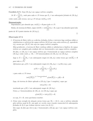 8.7. O TEOREMA DE BAIRE 303
Corol´ario 8.7.1 Seja (M, dM ) um espa¸co m´etrico completo.
Se M =
∞
n=1
Fn, onde para cada n ∈ N temos que Fn ´e um subconjunto fechado de (M, dM )
ent˜ao existe, pelo menos, um n0 ∈ N tal que int(Fn0 ) = ∅.
Demonstra¸c˜ao:
Suponhamos, por absurdo que, int(Fn) = ∅ para todo n ∈ N.
Ent˜ao, do teorema de Baire, segue int(M) = int(
∞
n=1
Fn) = ∅, o que ´e um absurdo (pois todo
ponto de M ´e ponto interior de (M, dM )).
Observa¸c˜ao 8.7.4
1. O teorema de Baire refere-se a abertos, fechados, fechos e interiores logo cont´ınua v´alido se
substituirmos a m´etrica d do espa¸co m´etrico (M, d) por uma outra m´etrica, d , equivalente
`a d, mesmo que (M, d ) n˜ao seja um espa¸co m´etrico completo.
Mais geralmente, o teorema de Baire cont´ınua v´alido se subsituirmos a hip´otese do espa¸co
m´etrico ser completo pela condi¸c˜ao dele ser homeomorfo a um espa¸co m´etrico completo.
De fato, se (M1, d1) ´e um espa¸co m´etrico que ´e homeomorfo ao espa¸co m´etrico completo
(M, dM ) ent˜ao existe ϕ : M1 → M homeomorﬁsmo de (M1, d1) em (M, dM ).
Logo se X =
∞
n=1
Xn ´e um subconjunto magro de (M1, d1) ent˜ao temos que int(Xn) = ∅
para todo n ∈ N.
Aﬁrmamos que ϕ(X) ´e um subconjunto magro de (M2, dM ) = (ϕ(M1), dM ), pois
ϕ(X) = ϕ(
∞
n=1
Xn) =
∞
n=1
ϕ(Xn)
e para cada n ∈ N temos
int(ϕ(Xn))
[ϕ ´e homeomorﬁsmo]
= ϕ(int(Xn)) = ϕ(∅) = ∅.
Logo, do teorema de Baire aplicado a (M, dM ) (que ´e completo), segue que
int(ϕ(X)) = ∅,
mostrando que ϕ(X) ´e um subconjunto magro de (M, dM ).
Como ϕ ´e homeomorﬁsmo de (M1, d1 em (M, dM ) segue que
ϕ(int(X)) = int(ϕ(X)) = ∅,
ou seja, X = ∅, como quer´ıamos mostrar.
2. Como uma exemplo da situa¸c˜ao aicma temos que M1 = (0, 1), com a m´etrica induzida
pela m´etrica usual de R, n˜ao pode ser escrito como reuni˜ao enumer´avel de subconjuntos
fechados de (0, 1) que tenham interior vazio (em (0, 1)).
Isto segue do fato que ((0, 1), dR) ´e homeomorfo a (R, dR) que ´e um espa¸co m´etrico com-
pleto.
 