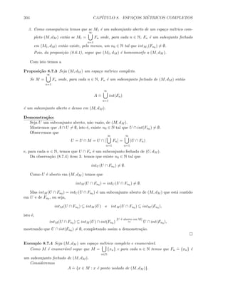 304 CAP´ITULO 8. ESPAC¸OS M´ETRICOS COMPLETOS
3. Como consequˆencia temos que se M1 ´e um subconjunto aberto de um espa¸co m´etrico com-
pleto (M, dM ) ent˜ao se M1 =
∞
n=1
Fn onde, para cada n ∈ N, Fn ´e um subcojunto fechado
em (M1, dM ) ent˜ao existe, pelo menos, um n0 ∈ N tal que intM1 (Fn0 ) = ∅.
Pois, da proposi¸c˜ao (8.6.1), segue que (M1, dM ) ´e homeomorfo a (M, dM ).
Com isto temos a
Proposi¸c˜ao 8.7.3 Seja (M, dM ) um espa¸co m´etrico completo.
Se M =
∞
n=1
Fn onde, para cada n ∈ N, Fn ´e um subconjunto fechado de (M, dM ) ent˜ao
A
.
=
∞
n=1
int(Fn)
´e um subconjunto aberto e denso em (M, dM ).
Demonstra¸c˜ao:
Seja U um subconjunto aberto, n˜ao vazio, de (M, dM ).
Mostremos que A ∩ U = ∅, isto ´e, existe n0 ∈ N tal que U ∩ int(Fn0 ) = ∅.
Observemos que
U = U ∩ M = U ∩ [
∞
n=1
Fn] =
∞
n=1
(U ∩ Fn)
e, para cada n ∈ N, temos que U ∩ Fn ´e um subconjunto fechado de (U, dM ).
Da observa¸c˜ao (8.7.4) item 3. temos que existe n0 ∈ N tal que
intU (U ∩ Fn0 ) = ∅.
Como U ´e aberto em (M, dM ) temos que
intM (U ∩ Fn0 ) = intU (U ∩ Fn0 ) = ∅.
Mas intM (U ∩ Fn0 ) = intU (U ∩ Fn0 ) ´e um subconjunto aberto de (M, dM ) que est´a contido
em U e de Fn0 , ou seja,
intM (U ∩ Fn0 ) ⊆ intM (U) e intM (U ∩ Fn0 ) ⊆ intM (Fn0 ),
isto ´e,
intM (U ∩ Fn0 ) ⊆ intM (U) ∩ int(Fn0 )
[U ´e aberto em M]
= U ∩ int(Fn0 ),
mostrando que U ∩ int(Fn0 ) = ∅, completando assim a demonstra¸c˜ao.
Exemplo 8.7.4 Seja (M, dM ) um espa¸co m´etrico completo e enumer´avel.
Como M ´e enumer´avel segue que M =
n∈N
{xn} e para cada n ∈ N temos que Fn
.
= {xn} ´e
um subconjunto fechado de (M, dM ).
Consideremos
A
.
= {x ∈ M : x ´e ponto isolado de (M, dM )}.
 