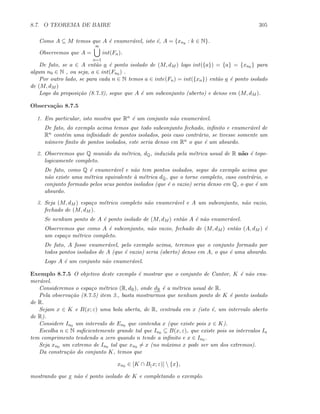 8.7. O TEOREMA DE BAIRE 305
Como A ⊆ M temos que A ´e enumer´avel, isto ´e, A = {xnk
: k ∈ N}.
Observemos que A =
∞
n=1
int(Fn).
De fato, se a ∈ A ent˜ao a ´e ponto isolado de (M, dM ) logo int({a}) = {a} = {xn0 } para
algum n0 ∈ N , ou seja, a ∈ int(Fn0 ) .
Por outro lado, se para cada n ∈ N temos a ∈ inte(Fn) = int({xn}) ent˜ao a ´e ponto isolado
de (M, dM )
Logo da proposi¸c˜ao (8.7.3), segue que A ´e um subconjunto (aberto) e denso em (M, dM ).
Observa¸c˜ao 8.7.5
1. Em particular, isto mostra que Rn ´e um conjunto n˜ao enumer´avel.
De fato, do exemplo acima temos que todo subconjunto fechado, inﬁnito e enumer´avel de
Rn cont´em uma inﬁnidade de pontos isolados, pois caso contr´ario, se tivesse somente um
n´umero ﬁnito de pontos isolados, este seria denso em Rn o que ´e um absurdo.
2. Observemos que Q munido da m´etrica, dQ, induzida pela m´etrica usual de R n˜ao ´e topo-
logicamente completo.
De fato, como Q ´e enumer´avel e n˜ao tem pontos isolados, segue do exemplo acima que
n˜ao existe uma m´etrica equivalente `a m´etrica dQ, que o torne completo, caso contr´ario, o
conjunto formado pelos seus pontos isolados (que ´e o vazio) seria denso em Q, o que ´e um
absurdo.
3. Seja (M, dM ) espa¸co m´etrico completo n˜ao enumer´avel e A um subconjunto, n˜ao vazio,
fechado de (M, dM ).
Se nenhum ponto de A ´e ponto isolado de (M, dM ) ent˜ao A ´e n˜ao enumer´avel.
Observemos que como A ´e subconjunto, n˜ao vazio, fechado de (M, dM ) ent˜ao (A, dM ) ´e
um espa¸co m´etrico completo.
De fato, A fosse enumer´avel, pelo exemplo acima, teremos que o conjunto formado por
todos pontos isolados de A (que ´e vazio) seria (aberto) denso em A, o que ´e uma absurdo.
Logo A ´e um conjunto n˜ao enumer´avel.
Exemplo 8.7.5 O objetivo deste exemplo ´e mostrar que o conjunto de Cantor, K ´e n˜ao enu-
mer´avel.
Consideremos o espa¸co m´etrico (R, dR), onde dR ´e a m´etrica usual de R.
Pela observa¸c˜ao (8.7.5) item 3., basta mostrarmos que nenhum ponto de K ´e ponto isolado
de R.
Sejam x ∈ K e B(x; ε) uma bola aberta, de R, centrada em x (isto ´e, um intervalo aberto
de R).
Considere In0 um intervalo de En0 que contenha x (que existe pois x ∈ K).
Escolha n ∈ N suﬁcientemente grande tal que In0 ⊆ B(x, ε), que existe pois os intervalos In
tem comprimento tendendo a zero quando n tende a inﬁnito e x ∈ In0 .
Seja xn0 um extremo de In0 tal que xn0 = x (no m´aximo x pode ser um dos extremos).
Da constru¸c˜ao do conjunto K, temos que
xn0 ∈ [K ∩ B(x; ε)]  {x},
mostrando que x n˜ao ´e ponto isolado de K e completando o exemplo.
 