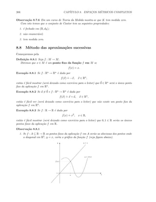306 CAP´ITULO 8. ESPAC¸OS M´ETRICOS COMPLETOS
Observa¸c˜ao 8.7.6 Em um curso de Teoria da Medida mostra-se que K tem medida zero.
Com isto temos que o conjunto de Cantor tem as seguintes propriedades:
1. ´e fechado em (R, dR);
2. n˜ao enumer´avel;
3. tem medida zero.
8.8 M´etodo das aproxima¸c˜oes sucessivas
Come¸caremos pela
Deﬁni¸c˜ao 8.8.1 Seja f : M → M.
Diremos que x ∈ M ´e um ponto ﬁxo da fun¸c˜ao f em M se
f(x) = x.
Exemplo 8.8.1 Se f : Rn → Rn ´e dada por
f(x)
.
= −x, x ∈ Rn
,
ent˜ao ´e f´acil mostrar (ser´a deixado como exerc´ıcio para o leitor) que 0 ∈ Rn ser´a o ´unico ponto
ﬁxo da aplica¸c˜ao f em Rn.
Exemplo 8.8.2 Se a = 0 e f : Rn → Rn ´e dada por
f(x)
.
= x + a, x ∈ Rn
,
ent˜ao ´e f´acil ver (ser´a deixado como exerc´ıcio para o leitor) que n˜ao existe um ponto ﬁxo da
aplica¸c˜ao f em Rn.
Exemplo 8.8.3 Se f : R → R ´e dada por
f(x)
.
= x2
, x ∈ R,
ent˜ao ´e f´acil mostrar (ser´a deixado como exerc´ıcio para o leitor) que 0, 1 ∈ R ser˜ao os ´unicos
pontos ﬁxos da aplica¸c˜ao f em R.
Observa¸c˜ao 8.8.1
1. Se f : A ⊆ R → R os pontos ﬁxos da aplica¸c˜ao f em A ser˜ao as abscissas dos pontos onde
a diagonal em R2, y = x, corta o gr´aﬁco da fun¸c˜ao f (veja ﬁgura abaixo).
E
T
f(a)
a
y = x
y = f(x)
x
y
 