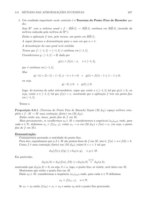 8.8. M´ETODO DAS APROXIMAC¸ ˜OES SUCESSIVAS 307
2. Um resultado importante neste contexto ´e o Teorema do Ponto Fixo de Browder que
diz:
Seja Rn com a m´etrica usual e f : B[0; 1] → B[0; 1] cont´ınua em B[0; 1] (munida da
m´etrica induzida pela m´etrica de Rn).
Ent˜ao a aplica¸c˜ao f tem, pelo menos, um ponto em B[0; 1].
A seguir faremos a demonstra¸c˜ao para o caso em que n = 1.
A demostra¸c˜ao do caso geral ser´a omitida.
Temos que f : [−1, 1] → [−1, 1] ´e cont´ınua em [−1, 1].
Consideremos g : [−1, 1] → R dada por
g(x)
.
= f(x) − x, x ∈ [−1, 1],
que ´e cont´ınua em [−1, 1].
Mas
g(−1) = f(−1) − (−1) ≥ −1 + 1 = 0 e g(1) = f(1) − 1 ≤ 1 − 1 ≤ 0,
ou seja,
g(−1) ≥ 0 e g(1) ≤ 0.
Logo, do teorema do valor intermedi´ario, segue que existe x ∈ [−1, 1] tal que g(x) = 0, ou
seja, existe x ∈ [−1, 1] tal que f(x) = x, mostrando que a aplica¸c˜ao f tem um ponto ﬁxo
em [−1, 1].
Temos a
Proposi¸c˜ao 8.8.1 (Teorema do Ponto Fixo de Banach) Sejam (M, dM ) espa¸co m´etrico com-
pleto e f : M → M uma contra¸c˜ao (forte) em (M, dM ).
Ent˜ao existe um, ´unico, ponto ﬁxo de f em M.
Mais precisamente, se escolhermos x0 ∈ M e considerarmos a sequˆencia (xn)n∈N onde, para
cada n ∈ N, deﬁnimos xn
.
= f(xn−1), ent˜ao xn → a em (M, dM ) e f(a) = a, (ou seja, o ponto
ﬁxo de f em M).
Demonstra¸c˜ao:
Come¸caremos provando a unicidade do ponto ﬁxo.
Para isto, suponhamos que a, b ∈ M s˜ao pontos ﬁxos de f em M, isto ´e, f(a) = a e f(b) = b.
Como f ´e uma contra¸c˜ao (forte) em (M, dM ), existe 0  c  1 tal que
dM (f(x), f(y) ≤ c dM (x, y), x, y ∈ M.
Em particular,
dM (a, b) = dM (f(a), f(b) ≤ c dM (a, b)
[c1]
 dM (a, b),
mostrando que dM (a, b) = 0, ou seja, b = a, logo, o ponto ﬁxo, se existir, ser´a ´unico em M.
Mostremos que existe o ponto ﬁxo em M.
Dado x0 ∈ M, consideremos a sequˆencia (xn)n∈N onde, para cada n ∈ N deﬁnimos
xn
.
= f(xn−1), n ∈ N.
Se x1 = x0 ent˜ao f(x0) = x1 = x0 e assim x0 ser´a o ponto ﬁxo procurado.
 