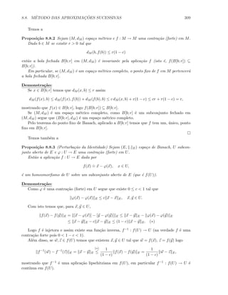 8.8. M´ETODO DAS APROXIMAC¸ ˜OES SUCESSIVAS 309
Temos a
Proposi¸c˜ao 8.8.2 Sejam (M, dM ) espa¸co m´etrico e f : M → M uma contra¸c˜ao (forte) em M.
Dado b ∈ M se existir r  0 tal que
dM (b, f(b)) ≤ r(1 − c)
ent˜ao a bola fechada B[b; r] em (M, dM ) ´e invariante pela aplica¸c˜ao f (isto ´e, f(B[b; r]) ⊆
B[b; r]).
Em particular, se (M, dM ) ´e um espa¸co m´etrico completo, o ponto ﬁxo de f em M pertencer´a
a bola fechada B[b; r].
Demonstra¸c˜ao:
Se x ∈ B[b; r] temos que dM (x, b) ≤ r assim
dM (f(x), b) ≤ dM (f(x), f(b)) + dM (f(b), b) ≤ c dM (x, b) + r(1 − c) ≤ cr + r(1 − c) = r,
mostrando que f(x) ∈ B[b; r], logo f(B[b; r]) ⊆ B[b; r].
Se (M, dM ) ´e um espa¸co m´etrico completo, como B[b; r] ´e um subconjunto fechado em
(M, dM ) segue que (B[b; r], dM ) ´e um espa¸co m´etrico completo.
Pelo teorema do ponto ﬁxo de Banach, aplicado a B[b; r] temos que f tem um, ´unico, ponto
ﬁxo em B[b; r].
Temos tamb´em a
Proposi¸c˜ao 8.8.3 (Perturba¸c˜ao da Identidade) Sejam (E, . E) espa¸co de Banach, U subcon-
junto aberto de E e ϕ : U → E uma contra¸c˜ao (forte) em U.
Ent˜ao a aplica¸c˜ao f : U → E dada por
f(x)
.
= x − ϕ(x), x ∈ U,
´e um homeomorﬁsmo de U sobre um subconjunto aberto de E (que ´e f(U)).
Demonstra¸c˜ao:
Como ϕ ´e uma contra¸c˜ao (forte) em U segue que existe 0 ≤ c  1 tal que
ϕ(x) − ϕ(x) E ≤ c x − x E, x, y ∈ U.
Com isto temos que, para x, y ∈ U,
f(x) − f(y) E = [x − ϕ(x)] − [y − ϕ(y)] E ≤ x − y E − ϕ(x) − ϕ(y) E
≤ x − y E − c x − y E ≤ (1 − c) x − y E. (∗)
Logo f ´e injetora e assim existe sua fun¸c˜ao inversa, f−1 : f(U) → U (na verdade f ´e uma
contra¸c˜ao forte pois 0  1 − c  1).
Al´em disso, se w, z ∈ f(U) temos que existem x, y ∈ U tal que w = f(x), z = f(y) logo
f−1
(w) − f−1
(z) E = x − y E
(∗)
≤
1
(1 − c)
f(x) − f(y) E =
1
(1 − c)
w − z E,
mostrando que f−1 ´e uma aplica¸c˜ao lipschitziana em f(U), em particular f−1 : f(U) → U ´e
cont´ınua em f(U).
 