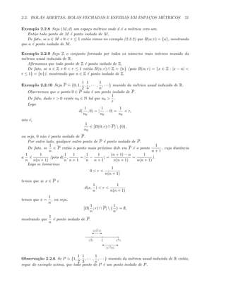 2.2. BOLAS ABERTAS, BOLAS FECHADAS E ESFERAS EM ESPAC¸OS M´ETRICOS 31
Exemplo 2.2.8 Seja (M, d) um espa¸co m´etrico onde d ´e a m´etrica zero-um.
Ent˜ao todo ponto de M ´e ponto isolado de M.
De fato, se a ∈ M e 0  r ≤ 1 ent˜ao vimos no exemplo (2.2.2) que B(a; r) = {a}, mostrando
que a ´e ponto isolado de M.
Exemplo 2.2.9 Seja Z o conjunto formado por todos os n´umeros reais inteiros munido da
m´etrica usual induzida de R.
Aﬁrmamos que todo ponto de Z ´e ponto isolado de Z.
De fato, se n ∈ Z e 0  r ≤ 1 ent˜ao B(n; r) ∩ Z = {n} (pois B(n; r) = {x ∈ Z : |x − n| 
r ≤ 1} = {n}), mostrando que n ∈ Z ´e ponto isolado de Z.
Exemplo 2.2.10 Seja P
.
= {0, 1,
1
2
,
1
3
, · · · ,
1
n
, · · · } munido da m´etrica usual induzida de R.
Observemos que o ponto 0 ∈ P n˜ao ´e um ponto isolado de P.
De fato, dado r  0 existe n0 ∈ N tal que n0 
1
r
.
Logo
d(
1
n0
, 0) = |
1
n0
− 0| =
1
n0
 r,
isto ´e,
1
n0
∈ [B(0; r) ∩ P]  {0},
ou seja, 0 n˜ao ´e ponto isolado de P.
Por outro lado, qualquer outro ponto de P ´e ponto isolado de P.
De fato, se
1
n
∈ P ent˜ao o ponto mais pr´oximo dele em P ´e o ponto
1
n + 1
, cuja distˆancia
a
1
n
´e
1
n(n + 1)
(pois d(
1
n
,
1
n + 1
= |
1
n
−
1
n + 1
| =
(n + 1) − n
n(n + 1)
=
1
n(n + 1)
).
Logo se tomarmos
0  r 
1
n(n + 1)
temos que se x ∈ P e
d(x,
1
n
)  r 
1
n(n + 1)
temos que x =
1
n
, ou seja,
[B(
1
n
; r) ∩ P]  {
1
n
} = ∅,
mostrando que
1
n
´e ponto isolado de P.
1
n
1
n−1
1
n+1
E'
1
n(n+1)
E' 1
(n−1)n
Observa¸c˜ao 2.2.6 Se P
.
= {1,
1
2
,
1
3
, · · · ,
1
n
, · · · } munido da m´etrica usual induzida de R ent˜ao,
segue do exemplo acima, que todo ponto de P ´e um ponto isolado de P.
 