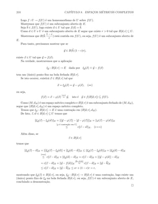 310 CAP´ITULO 8. ESPAC¸OS M´ETRICOS COMPLETOS
Logo f : U → f(U) ´e um homeomorﬁsmo de U sobre f(U).
Mostremos que f(U) ´e um subconjunto aberto de E.
Seja b ∈ f(U), logo existe a ∈ U tal que f(a) = b.
Como a ∈ U e U ´e um subconjunto aberto de E segue que existe r  0 tal que B[a; r] ⊆ U.
Mostremos que B(b;
1 − c
r
) est´a contida em f(U), ou seja, f(U) ´e um subconjunto aberto de
E.
Para tanto, precisamos mostrar que se
y ∈ B(b; (1 − c)r),
existe x ∈ U tal que y = f(x).
Na verdade, mostraremos que a aplica¸c˜ao
ξy : B[a; r] → E dada por ξy(x)
.
= y − f(x)
tem um (´unico) ponto ﬁxo na bola fechada B[a; r].
Se isto ocorrer, existir´a x ∈ B[a; r] tal que
x = ξy(x) = y − ϕ(x), (∗∗)
ou seja,
f(x) = x − ϕ(x)
(∗∗)
= y, isto ´e y ∈ f(B[a; r]) ⊆ f(U).
Como (M, dM ) ´e um espa¸co m´etrico completo e B[a; r] ´e um subconjunto fechado de (M, dM ),
segue que (B[a; r], dM ) ´e um espa¸co m´etrico completo.
Temos que ξy : B[a; r] → E ´e uma contra¸c˜ao em (B[a; r], dM ).
De fato, z, w ∈ B[a; r] ⊆ U temos que
ξy(z) − ξy(w) E = [y − ϕ(z)] − [y − ϕ(z)] E = ϕ(z) − ϕ(w) E
[ϕ ´e contra¸c˜ao em U]
≤ c z − w E. (∗ ∗ ∗)
Al´em disso, se
z ∈ B[a; r]
temos que
ξy(z) − a E = [ξy(z) − ξy(a)] + [ξy(a) − a] E ≤ ξy(z) − ξy(a) E + ξy(a) − a E
(∗∗∗)
≤ c z − a E + ξy(a) − a E = c z − a E + [y − ϕ(a)] − a E
= c z − a E + y − f(a) E
[b=f(a)]
= c z − a E + y − b E
≤ c z − a E + y − b E ≤ cr + (1 − c)r = r,
mostrando que ξy(z) ∈ B[a; r], ou seja, ξy : B[a; r] → B[a; r] ´e uma contra¸c˜ao, logo existe um
(´unico) ponto ﬁxo de ξy na bola fechada B[a; r], ou seja, f(U) ´e um subconjunto aberto de E,
concluindo a demonstra¸c˜ao.
 