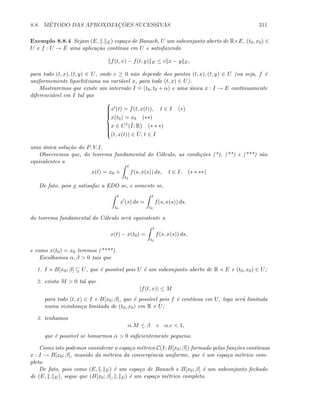 8.8. M´ETODO DAS APROXIMAC¸ ˜OES SUCESSIVAS 311
Exemplo 8.8.4 Sejam (E, . E) espa¸co de Banach, U um subconjunto aberto de R×E, (t0, x0) ∈
U e f : U → E uma aplica¸c˜ao cont´ınua em U e satisfazendo
f(t, x) − f(t, y) E ≤ c x − y E,
para todo (t, x), (t, y) ∈ U, onde c ≥ 0 n˜ao depende dos pontos (t, x), (t, y) ∈ U (ou seja, f ´e
uniformemente lipschitziana na vari´avel x, para todo (t, x) ∈ U).
Mostraremos que existe um intervalo I
.
= (t0, t0 + α) e uma ´unica x : I → E continuamente
diferenci´avel em I tal que



x (t) = f(t, x(t)), t ∈ I (∗)
x(t0) = x0 (∗∗)
x ∈ C1(¯I; R) (∗ ∗ ∗)
(t, x(t)) ∈ U, t ∈ I
uma ´unica solu¸c˜ao do P.V.I.
Observemos que, do teorema fundamental do C´alculo, as condi¸c˜oes (*), (**) e (***) s˜ao
equivalentes a
x(t) = x0 +
t
t0
f(s, x(s)) ds, t ∈ I. (∗ ∗ ∗∗)
De fato, pois x satisafaz a EDO se, e somente se,
t
t0
x (s) ds =
t
t0
f(s, x(s)) ds,
do teorema fundamental do C´alculo ser´a equivalente a
x(t) − x(t0) =
t
t0
f(s, x(s)) ds,
e como x(t0) = x0 teremos (****).
Escolhamos α, β  0 tais que
1. I × B[x0; β] ⊆ U, que ´e poss´ıvel pois U ´e um subconjunto aberto de R × E e (t0, x0) ∈ U;
2. exista M  0 tal que
|f(t, x)| ≤ M
para todo (t, x) ∈ I × B[x0; β], que ´e poss´ıvel pois f ´e cont´ınua em U, logo ser´a limitada
numa vizinhan¸ca limitada de (t0, x0) em R × U;
3. tenhamos
α.M ≤ β e α.c  1,
que ´e poss´ıvel se tomarmos α  0 suﬁcientemente pequeno.
Como isto podemos considerar o espa¸co m´etrico C(I; B[x0; β]) formado pelas fun¸c˜oes cont´ınuas
x : I → B[x0; β], munido da m´etrica da convergˆencia uniforme, que ´e um espa¸co m´etrico com-
pleto.
De fato, pois como (E, . E) ´e um espa¸co de Banach e B[x0; β] ´e um subconjunto fechado
de (E, . E), segue que (B[x0; β], . E) ´e um espa¸co m´etrico completo.
 