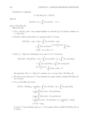 312 CAP´ITULO 8. ESPAC¸OS M´ETRICOS COMPLETOS
Consideremos a aplica¸c˜ao
T : C(I; B[x0; β]) → F(I; E)
dada por
[T(x)](t)
.
= x0 +
t
t0
f(s, x(s)) ds, t ∈ I,
para x ∈ C(I; B[x0; β]).
Observemos que
1. T(x) ∈ C(I; E), pois ´e uma integral deﬁnida no intervalo [t0, t] da fun¸c˜ao cont´ınua em
s → f(s, x(s));
2. [T(x)](t) ∈ B[x0; β] para todo t ∈ I, pois para todo t ∈ I temos
[T(x)](t) − x0 E = [x0 +
t
t0
f(s, x(s)) ds] − x0 E
≤
t
t0
f(s, x(s)) E ds
[(s,x(s))∈I×B[x0;β]]
≤
t
t0
M ds
≤ M(t − t0) ≤ M.α ≤ β
3. [T(x)] : I → B[x0; β] ´e lischitziana em I, pois se t, t ∈ I temos que
[T(x)](t) − [T(x)](t ) E = [x0 +
t
t0
f(s, x(s)) ds] − [x0 +
t
t0
f(s, x(s)) ds] E
=
t
t
f(s, x(s)) ds E ≤ |
t
t
f(s, x(s)) E ds|
[ f(s,x(s)) E≤M]
≤ |
t
t
M ds| ≤ M|t − t |.
Em particular, T(x) : I → B[x0; β] ´e cont´ınua em I, ou seja, T(x) ∈ C(I; B[x0; β]).
4. Dos itens acima segue que T ´e uma aplica¸c˜ao do espa¸co m´etrico completo C(I; B[x0; β])
em si mesmo.
5. Se x, y ∈ C(I; B[x0; β]) temos
[T(x)] − [T(y)] sup = sup
t∈I
[x0 +
t
t0
f(s, x(s)) ds] − [x0 +
t
t0
f(s, y(s)) ds] E
= sup
t∈I
t
t0
[f(s, x(s)) − f(s, y(s))] ds E
≤ sup
t∈I
|
t
t0
f(s, x(s)) − f(s, y(s)) E ds|
≤ sup
s∈I
f(s, x(s)) − f(s, y(s)) Eα ≤ α.c. sup
s∈I
x(s) − y(s) E
≤ α.c. x − y sup,
ou seja, T ´e uma contra¸c˜ao (pois α.c  1) do espa¸co m´etrico completo C(I; B[x0; β]) em
si mesmo.
 