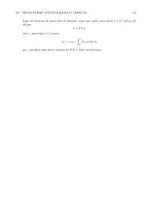 8.8. M´ETODO DAS APROXIMAC¸ ˜OES SUCESSIVAS 313
Logo, do teorema de ponto ﬁxo de Banach, segue que existe uma ´unica x ∈ C(I; B[x0; β])
tal que
x = T(x),
isto ´e, para todo t ∈ I temos
x(t) = x0 +
t
t0
f(s, x(s)) ds,
que, siginiﬁca uma ´unica solu¸c˜ao do P.V.I. dado inicialmente.
 