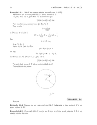 32 CAP´ITULO 2. ESPAC¸OS M´ETRICOS
Exemplo 2.2.11 Seja E um espa¸co vetorial normado com E = {0}.
Aﬁrmamos que nenhum ponto de E ´e ponto isolado de E.
De fato, dado a ∈ E, para todo r  0 mostremos que
[B(a; r) ∩ E]  {a} = ∅.
Para mostrar isso, consideremos y ∈ E, y = 0.
Logo o vetor
z
.
=
r
2 y
y
´e diferente do vetor 0 e
z =
r
2 y
y =
r
2 y
y =
r
2
,
logo
0  z  r.
Seja x
.
= a + z.
Ent˜ao x = a (pois z = 0) e
x − a = z  r,
ou seja,
x ∈ B(a; r) ∩ E e x = a,
mostrando que x ∈ [B(a; r) ∩ E]  {a}, isto ´e,
[B(a; r) ∩ E]  {a} = ∅.
Portanto todo ponto de E n˜ao ´e ponto isoldado de E.
Geometricamente temos:
~
a
r
By
b
x
.
= a + r
2 y
y
19.08.2008 - 5.a
Temos a
Deﬁni¸c˜ao 2.2.3 Diremos que um espa¸co m´etrico (M, d) ´e discreto se todo ponto de M ´e um
ponto isolado de M.
Exemplo 2.2.12 O exemplo (2.2.9) mostra que Z com a m´etrica usual induzida de R ´e um
espa¸co m´etrico discreto.
 