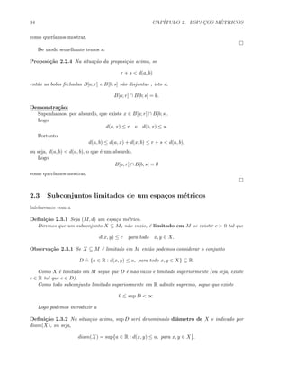34 CAP´ITULO 2. ESPAC¸OS M´ETRICOS
como quer´ıamos mostrar.
De modo semelhante temos a:
Proposi¸c˜ao 2.2.4 Na situa¸c˜ao da proposi¸c˜ao acima, se
r + s  d(a, b)
ent˜ao as bolas fechadas B[a; r] e B[b; s] s˜ao disjuntas , isto ´e,
B[a; r] ∩ B[b; s] = ∅.
Demonstra¸c˜ao:
Suponhamos, por absurdo, que existe x ∈ B[a; r] ∩ B[b; s].
Logo
d(a, x) ≤ r e d(b, x) ≤ s.
Portanto
d(a, b) ≤ d(a, x) + d(x, b) ≤ r + s  d(a, b),
ou seja, d(a, b)  d(a, b), o que ´e um absurdo.
Logo
B[a; r] ∩ B[b; s] = ∅
como quer´ıamos mostrar.
2.3 Subconjuntos limitados de um espa¸cos m´etricos
Iniciaremos com a
Deﬁni¸c˜ao 2.3.1 Seja (M, d) um espa¸co m´etrico.
Diremos que um subconjunto X ⊆ M, n˜ao vazio, ´e limitado em M se existir c  0 tal que
d(x, y) ≤ c para todo x, y ∈ X.
Observa¸c˜ao 2.3.1 Se X ⊆ M ´e limitado em M ent˜ao podemos considerar o conjunto
D
.
= {a ∈ R : d(x, y) ≤ a, para todo x, y ∈ X} ⊆ R.
Como X ´e limitado em M segue que D ´e n˜ao vazio e limitado superiormente (ou seja, existe
c ∈ R tal que c ∈ D).
Como todo subconjunto limitado superiormente em R admite supremo, segue que existe
0 ≤ sup D  ∞.
Logo podemos introduzir a
Deﬁni¸c˜ao 2.3.2 Na situa¸c˜ao acima, sup D ser´a denominado diˆametro de X e indicado por
diam(X), ou seja,
diam(X) = sup{a ∈ R : d(x, y) ≤ a, para x, y ∈ X}.
 