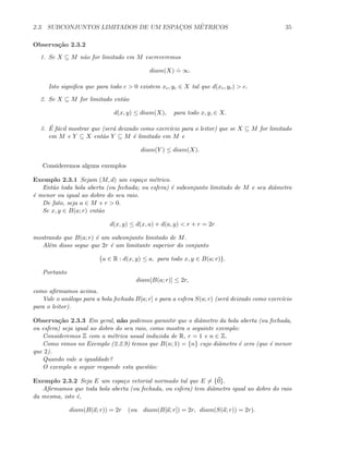 2.3. SUBCONJUNTOS LIMITADOS DE UM ESPAC¸OS M´ETRICOS 35
Observa¸c˜ao 2.3.2
1. Se X ⊆ M n˜ao for limitado em M escreveremos
diam(X)
.
= ∞.
Isto signiﬁca que para todo c  0 existem xc, yc ∈ X tal que d(xc, yc)  c.
2. Se X ⊆ M for limitado ent˜ao
d(x, y) ≤ diam(X), para todo x, y, ∈ X.
3. ´E f´acil mostrar que (ser´a deixado como exerc´ıcio para o leitor) que se X ⊆ M for limitado
em M e Y ⊆ X ent˜ao Y ⊆ M ´e limitado em M e
diam(Y ) ≤ diam(X).
Consideremos alguns exemplos
Exemplo 2.3.1 Sejam (M, d) um espa¸co m´etrico.
Ent˜ao toda bola aberta (ou fechada; ou esfera) ´e subconjunto limitado de M e seu diˆametro
´e menor ou igual ao dobro do seu raio.
De fato, seja a ∈ M e r  0.
Se x, y ∈ B(a; r) ent˜ao
d(x, y) ≤ d(x, a) + d(a, y)  r + r = 2r
mostrando que B(a; r) ´e um subconjunto limitado de M.
Al´em disso segue que 2r ´e um limitante superior do conjunto
{a ∈ R : d(x, y) ≤ a, para todo x, y ∈ B(a; r)}.
Portanto
diam[B(a; r)] ≤ 2r,
como aﬁrmamos acima.
Vale o an´alogo para a bola fechada B[a; r] e para a esfera S(a; r) (ser´a deixado como exerc´ıcio
para o leitor).
Observa¸c˜ao 2.3.3 Em geral, n˜ao podemos garantir que o diˆametro da bola aberta (ou fechada,
ou esfera) seja igual ao dobro do seu raio, como mostra o seguinte exemplo:
Consideremos Z com a m´etrica usual induzida de R, r = 1 e n ∈ Z.
Como vimos no Exemplo (2.2.9) temos que B(n; 1) = {n} cujo diˆametro ´e zero (que ´e menor
que 2).
Quando vale a igualdade?
O exemplo a seguir responde esta quest˜ao:
Exemplo 2.3.2 Seja E um espa¸co vetorial normado tal que E = {0}.
Aﬁrmamos que toda bola aberta (ou fechada, ou esfera) tem diˆametro igual ao dobro do raio
da mesma, isto ´e,
diam(B(a; r)) = 2r (ou diam(B[a; r]) = 2r, diam(S(a; r)) = 2r).
 