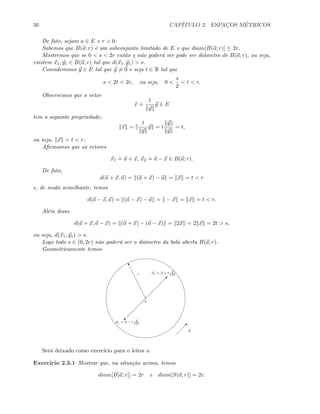 36 CAP´ITULO 2. ESPAC¸OS M´ETRICOS
De fato, sejam a ∈ E e r  0.
Sabemos que B(a; r) ´e um subconjunto limitado de E e que diam[B(a; r)] ≤ 2r.
Mostremos que se 0  s  2r ent˜ao s n˜ao poder´a ser pode ser diˆametro de B(a; r), ou seja,
existem x1, y1 ∈ B(a; r) tal que d(x1, y1)  s.
Consideremos y ∈ E tal que y = 0 e seja t ∈ R tal que
s  2t  2r, ou seja, 0 
s
2
 t  r.
Observemos que o vetor
x
.
=
t
y
y ∈ E
tem a seguinte propriedade:
x =
t
y
y = t
y
y
= t,
ou seja, x = t  r.
Aﬁrmamos que os vetores
x1
.
= a + x, x2
.
= a − x ∈ B(a; r).
De fato,
d(a + x, a) = (a + x) − a = x = t  r
e, de modo semelhante, temos
d(a − x, a) = (a − x) − a = − x = x = t  r.
Al´em disso
d(a + x, a − x) = (a + x) − (a − x) = 2x = 2 x = 2t  s,
ou seja, d(x1, y1)  s.
Logo todo s ∈ (0, 2r) n˜ao poder´a ser o diˆametro da bola aberta B(a; r).
Geometricamente temos
a
u
r

y

©
x1 = a + t y
y
y1 = a − t y
y
Ser´a deixado como exerc´ıcio para o leitor o
Exerc´ıcio 2.3.1 Mostrar que, na situa¸c˜ao acima, temos
diam[B[a; r]] = 2r e diam[S(a; r)] = 2r.
 