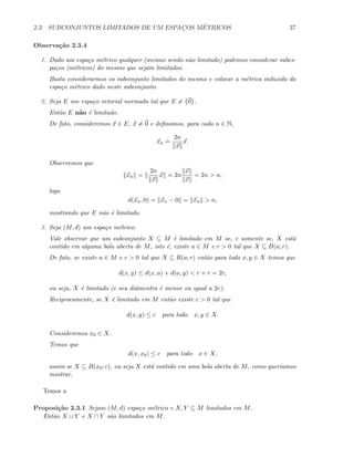 2.3. SUBCONJUNTOS LIMITADOS DE UM ESPAC¸OS M´ETRICOS 37
Observa¸c˜ao 2.3.4
1. Dado um espa¸co m´etrico qualquer (mesmo sendo n˜ao limitado) podemos considerar subes-
pa¸cos (m´etricos) do mesmo que sejam limitados.
Basta considerarmos os subconjunto limitados do mesmo e colocar a m´etrica induzida do
espa¸co m´etrico dado neste subconjunto.
2. Seja E um espa¸co vetorial normado tal que E = {0}.
Ent˜ao E n˜ao ´e limitado.
De fato, consideremos x ∈ E, x = 0 e deﬁnamos, para cada n ∈ N,
xn
.
=
2n
x
x.
Observemos que
xn =
2n
x
x = 2n
x
x
= 2n  n,
logo
d(xn, 0) = xn − 0 = xn  n,
mostrando que E n˜ao ´e limitado.
3. Seja (M, d) um espa¸co m´etrico.
Vale observar que um subconjunto X ⊆ M ´e limitado em M se, e somente se, X est´a
contido em alguma bola aberta de M, isto ´e, existe a ∈ M e r  0 tal que X ⊆ B(a; r).
De fato, se existe a ∈ M e r  0 tal que X ⊆ B(a; r) ent˜ao para todo x, y ∈ X temos que
d(x, y) ≤ d(x, a) + d(a, y)  r + r = 2r,
ou seja, X ´e limitado (e seu diˆamentro ´e menor ou igual a 2r).
Reciprocamente, se X ´e limitado em M ent˜ao existe c  0 tal que
d(x, y) ≤ c para todo x, y ∈ X.
Consideremos x0 ∈ X.
Temos que
d(x, x0) ≤ c para todo x ∈ X,
assim se X ⊆ B(x0; c), ou seja X est´a contido em uma bola aberta de M, como quer´ıamos
mostrar.
Temos a
Proposi¸c˜ao 2.3.1 Sejam (M, d) espa¸co m´etrico e X, Y ⊆ M limitados em M.
Ent˜ao X ∪ Y e X ∩ Y s˜ao limitados em M.
 