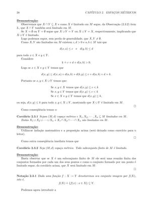 38 CAP´ITULO 2. ESPAC¸OS M´ETRICOS
Demonstra¸c˜ao:
Observemos que X ∩ Y ⊆ X e como X ´e limitado em M segue, da Observa¸c˜ao (2.3.2) item
3., que X ∩ Y tamb´em ser´a limitado em M.
Se X = ∅ ou Y = ∅ segue que X ∪ Y = Y ou X ∪ Y = X, respectivamente, implicando que
X ∪ Y ´e limitado.
Logo podemos supor, sem perda de generalidade, que X, Y = ∅.
Como X, Y s˜ao limitados em M existem c, d  0 e a, b ∈ M tais que
d(x, a) ≤ c e d(y, b) ≤ d
para todo x ∈ X e y ∈ Y .
Considere
k
.
= c + d + d(a, b)  0.
Logo se x ∈ X e y ∈ Y temos que
d(x, y) ≤ d(x, a) + d(a, b) + d(b, y) ≤ c + d(a, b) + d = k.
Portanto se x, y ∈ X ∪ Y temos que:
Se x, y ∈ X temos que d(x, y) ≤ c  k
Se x, y ∈ Y temos que d(x, y) ≤ c  k
Se x ∈ X e y ∈ Y temos que d(x, y) ≤ k,
ou seja, d(x, y) ≤ k para todo x, y ∈ X ∪ Y , mostrando que X ∪ Y ´e limitado em M.
Como conseq¨uˆencia temos o:
Corol´ario 2.3.1 Sejam (M, d) espa¸co m´etrico e X1, X2, · · · , Xn ⊆ M limitados em M.
Ent˜ao X1 ∪ X2 ∪ · · · ∪ Xn e X1 ∩ X2 ∩ · · · ∩ Xn s˜ao limitados em M.
Demonstra¸c˜ao:
Utiliza-se indu¸c˜ao matem´atica e a proposi¸c˜ao acima (ser´a deixado como exerc´ıcio para o
leitor).
Como outra conseq¨uˆencia imediata temos que
Corol´ario 2.3.2 Seja (M, d) espa¸co m´etrico. Todo subconjunto ﬁnito de M ´e limitado.
Demonstra¸c˜ao:
Basta observar que se X ´e um subconjunto ﬁnito de M ele ser´a uma reuni˜ao ﬁnita dos
conjuntos formados por cada um dos seus pontos e como o conjunto formado por um ponto ´e
limitado segue, do corol´ario acima, que X ser´a limitado em M.
Nota¸c˜ao 2.3.1 Dada uma fun¸c˜ao f : X → Y denotaremos seu conjunto imagem por f(X),
isto ´e,
f(X)
.
= {f(x) : x ∈ X} ⊆ Y.
Podemos agora introduzir a
 