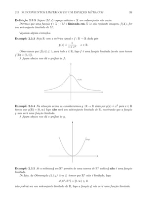 2.3. SUBCONJUNTOS LIMITADOS DE UM ESPAC¸OS M´ETRICOS 39
Deﬁni¸c˜ao 2.3.3 Sejam (M, d) espa¸co m´etrico e X um subconjunto n˜ao vazio.
Diremos que uma fun¸c˜ao f : X → M ´e limitada em X se seu conjunto imagem, f(X), for
um subconjunto limitado de M.
Vejamos alguns exemplos
Exemplo 2.3.3 Seja R com a m´etrica usual e f : R → R dada por
f(x)
.
=
1
1 + x2
, x ∈ R.
Observemos que |f(x)| ≤ 1, para todo x ∈ R, logo f ´e uma fun¸c˜ao limitada (neste caso temos
f(R) = (0, 1]).
A ﬁgura abaixo nos d´a o gr´aﬁco de f.
E
T
G(f)
1
Exemplo 2.3.4 Na situa¸c˜ao acima se considerarmos g : R → R dada por g(x)
.
= x2 para x ∈ R
temos que g(R) = [0, ∞) logo n˜ao ser´a um subconjunto limitado de R, mostrando que a fun¸c˜ao
g n˜ao ser´a uma fun¸c˜ao limitada.
A ﬁgura abaixo nos d´a o gr´aﬁco de g.
E
T
G(g)
Exemplo 2.3.5 Se a m´etrica d em Rn prov´em de uma norma de Rn ent˜ao d n˜ao ´e uma fun¸c˜ao
limitada.
De fato, da Observa¸c˜ao (2.3.4) item 2. temos que Rn n˜ao ´e limitado, logo
d(Rn
, Rn
) = [0, ∞) ⊆ R
n˜ao poder´a ser um subconjunto limitado de R, logo a fun¸c˜ao d n˜ao ser´a uma fun¸c˜ao limitada.
 