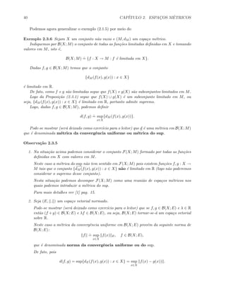 40 CAP´ITULO 2. ESPAC¸OS M´ETRICOS
Podemos agora generalizar o exemplo (2.1.5) por meio do
Exemplo 2.3.6 Sejam X um conjunto n˜ao vazio e (M, dM ) um espa¸co m´etrico.
Indiquemos por B(X; M) o conjunto de todas as fun¸c˜oes limitadas deﬁnidas em X e tomando
valores em M, isto ´e,
B(X; M)
.
= {f : X → M : f ´e limitada em X}.
Dadas f, g ∈ B(X; M) temos que o conjunto
{dM (f(x), g(x)) : x ∈ X}
´e limitado em R.
De fato, como f e g s˜ao limitadas segue que f(X) e g(X) s˜ao subconjuntos limitados em M.
Logo da Proposi¸c˜ao (2.3.1) segue que f(X) ∪ g(X) ´e um subconjunto limitado em M, ou
seja, {dM (f(x), g(x)) : x ∈ X} ´e limitado em R, portanto admite supremo.
Logo, dadas f, g ∈ B(X; M), podemos deﬁnir
d(f, g)
.
= sup
x∈X
{dM (f(x), g(x))}.
Pode-se mostrar (ser´a deixado como exerc´ıcio para o leitor) que d ´e uma m´etrica em B(X; M)
que ´e denominada m´etrica da convergˆencia uniforme ou m´etrica do sup.
Observa¸c˜ao 2.3.5
1. Na situa¸c˜ao acima podemos considerar o conjunto F(X; M) formado por todas as fun¸c˜oes
deﬁnidas em X com valores em M.
Neste caso a m´etrica do sup n˜ao tem sentido em F(X; M) pois existem fun¸c˜oes f, g : X →
M tais que o conjunto {dM (f(x), g(x)) : x ∈ X} n˜ao ´e limitado em R (logo n˜ao poderemos
considerar o supremo desse conjunto).
Nesta situa¸c˜ao podemos decompor F(X; M) como uma reuni˜ao de espa¸cos m´etricos nos
quais podemos introduzir a m´etrica do sup.
Para mais detalhes ver [1] pag. 15.
2. Seja (E, . ) um espa¸co vetorial normado.
Pode-se mostrar (ser´a deixado como exerc´ıcio para o leitor) que se f, g ∈ B(X; E) e λ ∈ R
ent˜ao (f +g) ∈ B(X; E) e λf ∈ B(X; E), ou seja, B(X; E) tornar-se-´a um espa¸co vetorial
sobre R.
Neste caso a m´etrica da convergˆencia uniforme em B(X; E) prov´em da seguinte norma de
B(X; E):
f
.
= sup
x∈X
f(x) E, f ∈ B(X; E),
que ´e denominada norma da convergˆencia uniforme ou do sup.
De fato, pois
d(f, g) = sup{dE(f(x), g(x)) : x ∈ X} = sup
x∈X
f(x) − g(x)) .
 